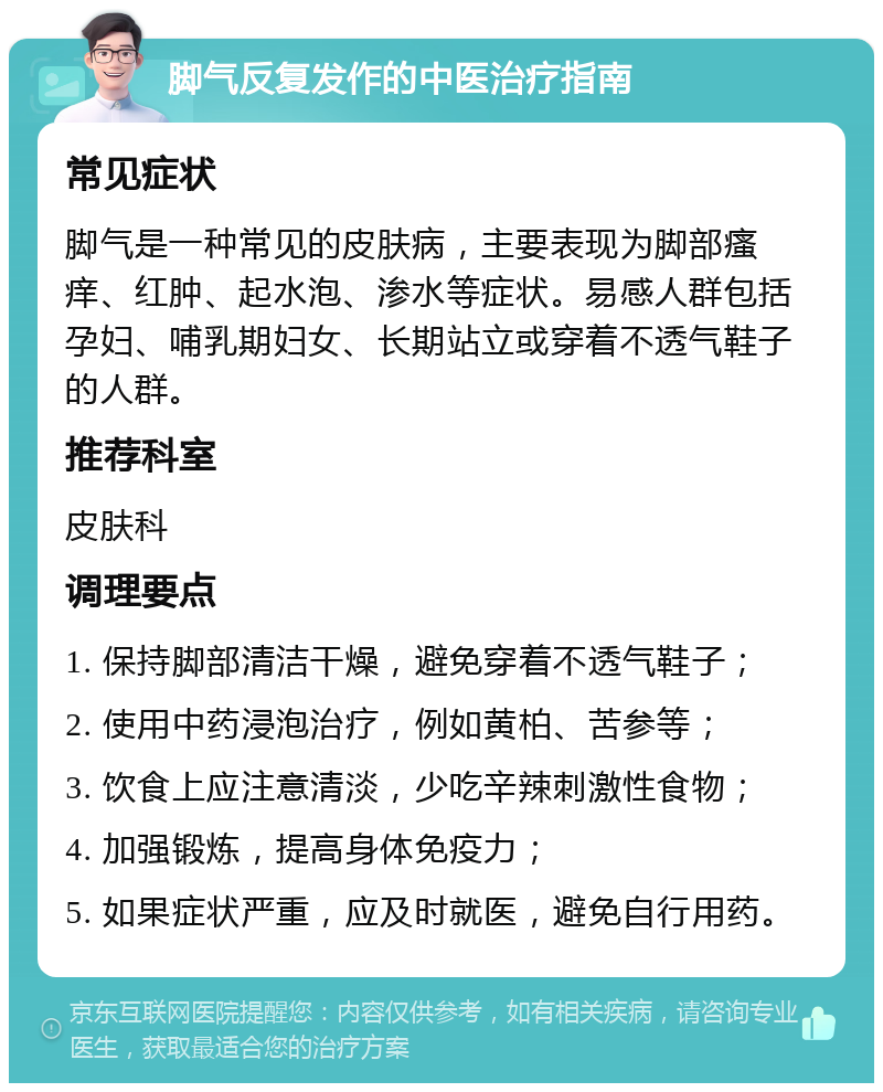 脚气反复发作的中医治疗指南 常见症状 脚气是一种常见的皮肤病，主要表现为脚部瘙痒、红肿、起水泡、渗水等症状。易感人群包括孕妇、哺乳期妇女、长期站立或穿着不透气鞋子的人群。 推荐科室 皮肤科 调理要点 1. 保持脚部清洁干燥，避免穿着不透气鞋子； 2. 使用中药浸泡治疗，例如黄柏、苦参等； 3. 饮食上应注意清淡，少吃辛辣刺激性食物； 4. 加强锻炼，提高身体免疫力； 5. 如果症状严重，应及时就医，避免自行用药。