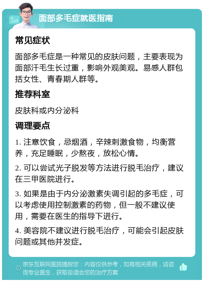 面部多毛症就医指南 常见症状 面部多毛症是一种常见的皮肤问题，主要表现为面部汗毛生长过重，影响外观美观。易感人群包括女性、青春期人群等。 推荐科室 皮肤科或内分泌科 调理要点 1. 注意饮食，忌烟酒，辛辣刺激食物，均衡营养，充足睡眠，少熬夜，放松心情。 2. 可以尝试光子脱发等方法进行脱毛治疗，建议在三甲医院进行。 3. 如果是由于内分泌激素失调引起的多毛症，可以考虑使用控制激素的药物，但一般不建议使用，需要在医生的指导下进行。 4. 美容院不建议进行脱毛治疗，可能会引起皮肤问题或其他并发症。