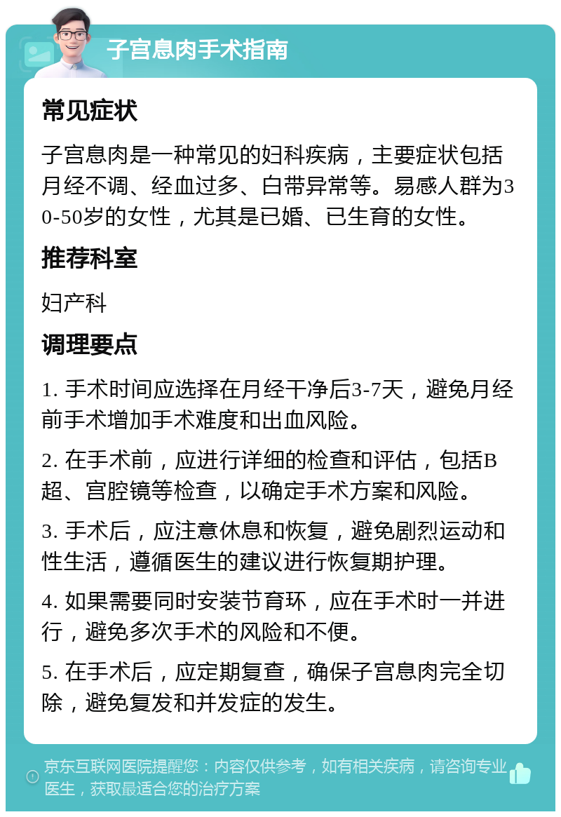 子宫息肉手术指南 常见症状 子宫息肉是一种常见的妇科疾病，主要症状包括月经不调、经血过多、白带异常等。易感人群为30-50岁的女性，尤其是已婚、已生育的女性。 推荐科室 妇产科 调理要点 1. 手术时间应选择在月经干净后3-7天，避免月经前手术增加手术难度和出血风险。 2. 在手术前，应进行详细的检查和评估，包括B超、宫腔镜等检查，以确定手术方案和风险。 3. 手术后，应注意休息和恢复，避免剧烈运动和性生活，遵循医生的建议进行恢复期护理。 4. 如果需要同时安装节育环，应在手术时一并进行，避免多次手术的风险和不便。 5. 在手术后，应定期复查，确保子宫息肉完全切除，避免复发和并发症的发生。