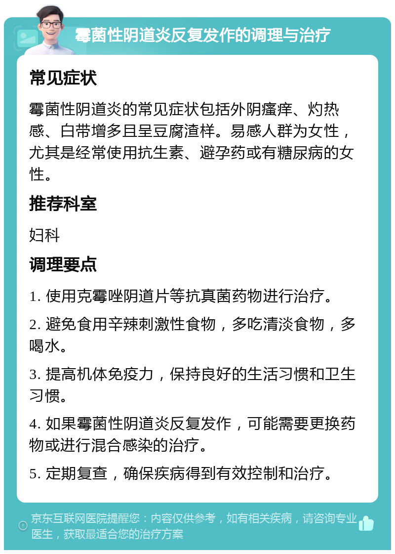 霉菌性阴道炎反复发作的调理与治疗 常见症状 霉菌性阴道炎的常见症状包括外阴瘙痒、灼热感、白带增多且呈豆腐渣样。易感人群为女性，尤其是经常使用抗生素、避孕药或有糖尿病的女性。 推荐科室 妇科 调理要点 1. 使用克霉唑阴道片等抗真菌药物进行治疗。 2. 避免食用辛辣刺激性食物，多吃清淡食物，多喝水。 3. 提高机体免疫力，保持良好的生活习惯和卫生习惯。 4. 如果霉菌性阴道炎反复发作，可能需要更换药物或进行混合感染的治疗。 5. 定期复查，确保疾病得到有效控制和治疗。