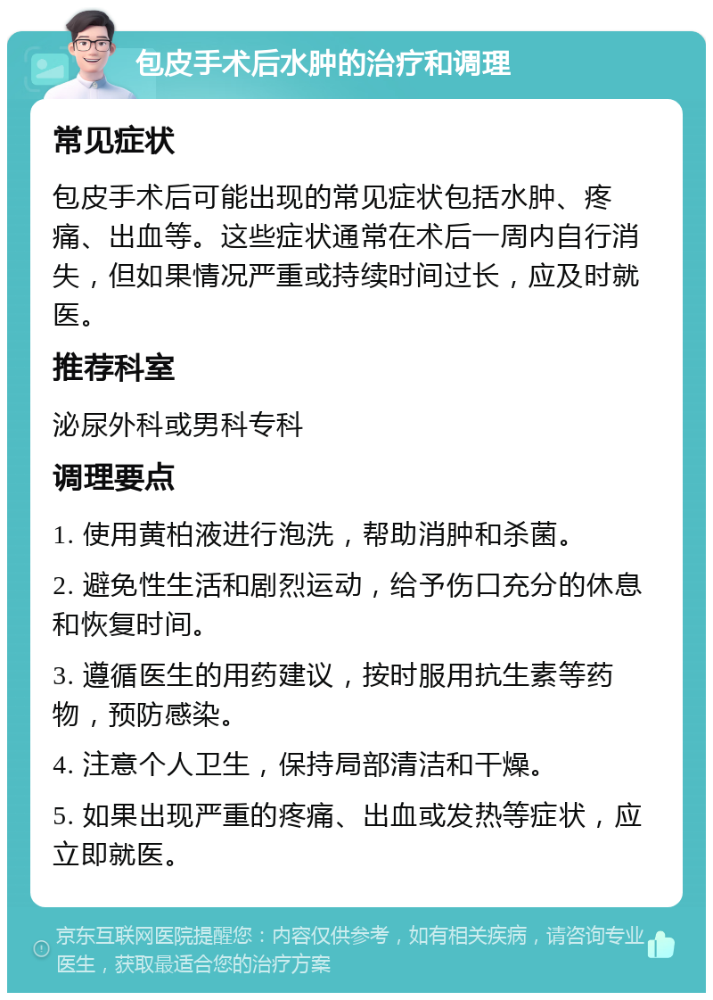 包皮手术后水肿的治疗和调理 常见症状 包皮手术后可能出现的常见症状包括水肿、疼痛、出血等。这些症状通常在术后一周内自行消失，但如果情况严重或持续时间过长，应及时就医。 推荐科室 泌尿外科或男科专科 调理要点 1. 使用黄柏液进行泡洗，帮助消肿和杀菌。 2. 避免性生活和剧烈运动，给予伤口充分的休息和恢复时间。 3. 遵循医生的用药建议，按时服用抗生素等药物，预防感染。 4. 注意个人卫生，保持局部清洁和干燥。 5. 如果出现严重的疼痛、出血或发热等症状，应立即就医。