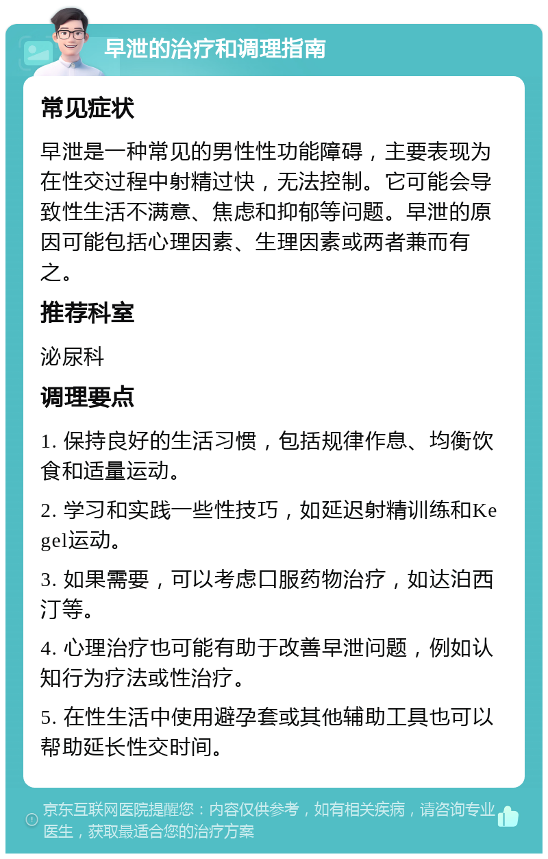 早泄的治疗和调理指南 常见症状 早泄是一种常见的男性性功能障碍，主要表现为在性交过程中射精过快，无法控制。它可能会导致性生活不满意、焦虑和抑郁等问题。早泄的原因可能包括心理因素、生理因素或两者兼而有之。 推荐科室 泌尿科 调理要点 1. 保持良好的生活习惯，包括规律作息、均衡饮食和适量运动。 2. 学习和实践一些性技巧，如延迟射精训练和Kegel运动。 3. 如果需要，可以考虑口服药物治疗，如达泊西汀等。 4. 心理治疗也可能有助于改善早泄问题，例如认知行为疗法或性治疗。 5. 在性生活中使用避孕套或其他辅助工具也可以帮助延长性交时间。