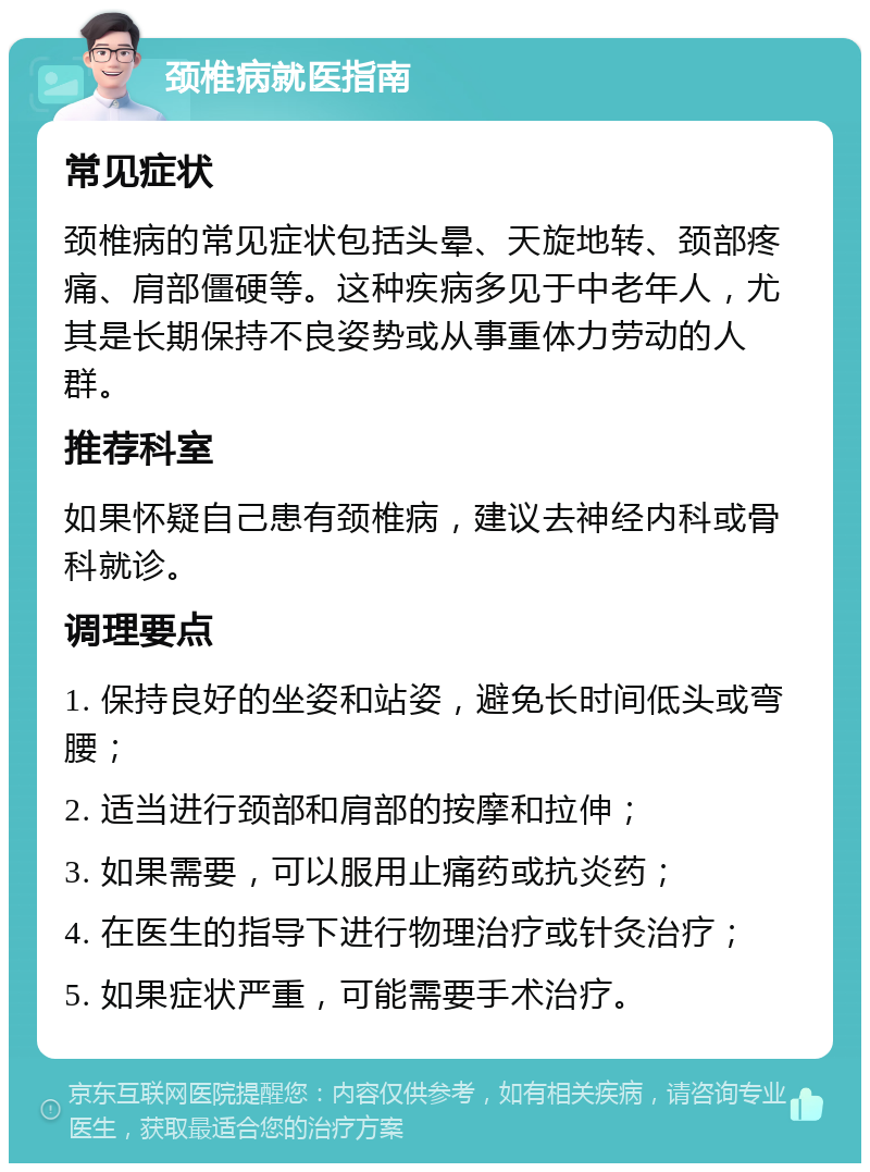 颈椎病就医指南 常见症状 颈椎病的常见症状包括头晕、天旋地转、颈部疼痛、肩部僵硬等。这种疾病多见于中老年人，尤其是长期保持不良姿势或从事重体力劳动的人群。 推荐科室 如果怀疑自己患有颈椎病，建议去神经内科或骨科就诊。 调理要点 1. 保持良好的坐姿和站姿，避免长时间低头或弯腰； 2. 适当进行颈部和肩部的按摩和拉伸； 3. 如果需要，可以服用止痛药或抗炎药； 4. 在医生的指导下进行物理治疗或针灸治疗； 5. 如果症状严重，可能需要手术治疗。