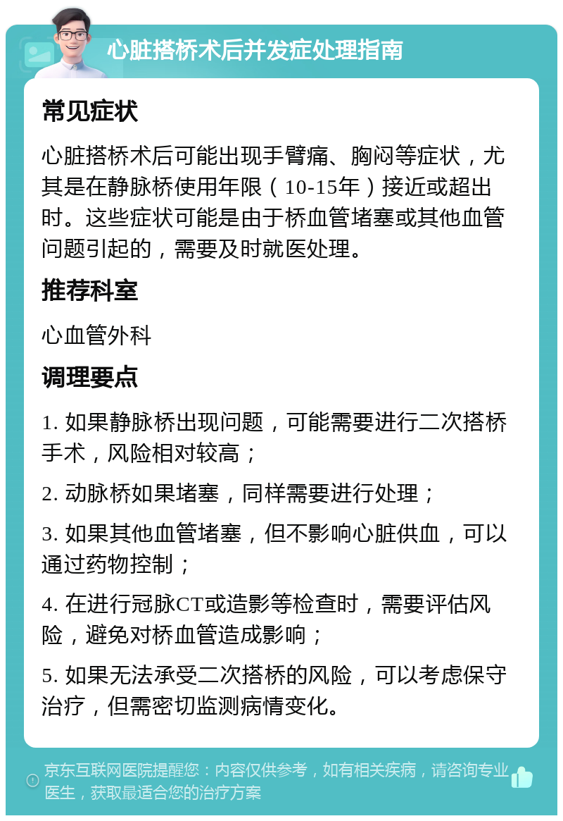 心脏搭桥术后并发症处理指南 常见症状 心脏搭桥术后可能出现手臂痛、胸闷等症状，尤其是在静脉桥使用年限（10-15年）接近或超出时。这些症状可能是由于桥血管堵塞或其他血管问题引起的，需要及时就医处理。 推荐科室 心血管外科 调理要点 1. 如果静脉桥出现问题，可能需要进行二次搭桥手术，风险相对较高； 2. 动脉桥如果堵塞，同样需要进行处理； 3. 如果其他血管堵塞，但不影响心脏供血，可以通过药物控制； 4. 在进行冠脉CT或造影等检查时，需要评估风险，避免对桥血管造成影响； 5. 如果无法承受二次搭桥的风险，可以考虑保守治疗，但需密切监测病情变化。