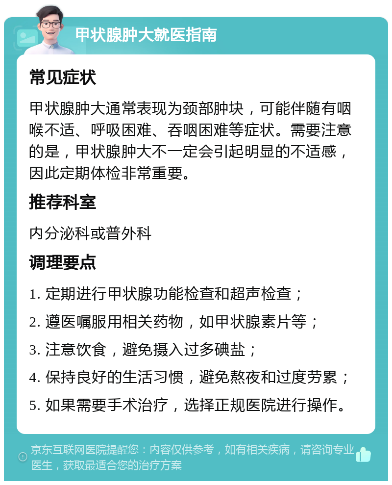 甲状腺肿大就医指南 常见症状 甲状腺肿大通常表现为颈部肿块，可能伴随有咽喉不适、呼吸困难、吞咽困难等症状。需要注意的是，甲状腺肿大不一定会引起明显的不适感，因此定期体检非常重要。 推荐科室 内分泌科或普外科 调理要点 1. 定期进行甲状腺功能检查和超声检查； 2. 遵医嘱服用相关药物，如甲状腺素片等； 3. 注意饮食，避免摄入过多碘盐； 4. 保持良好的生活习惯，避免熬夜和过度劳累； 5. 如果需要手术治疗，选择正规医院进行操作。