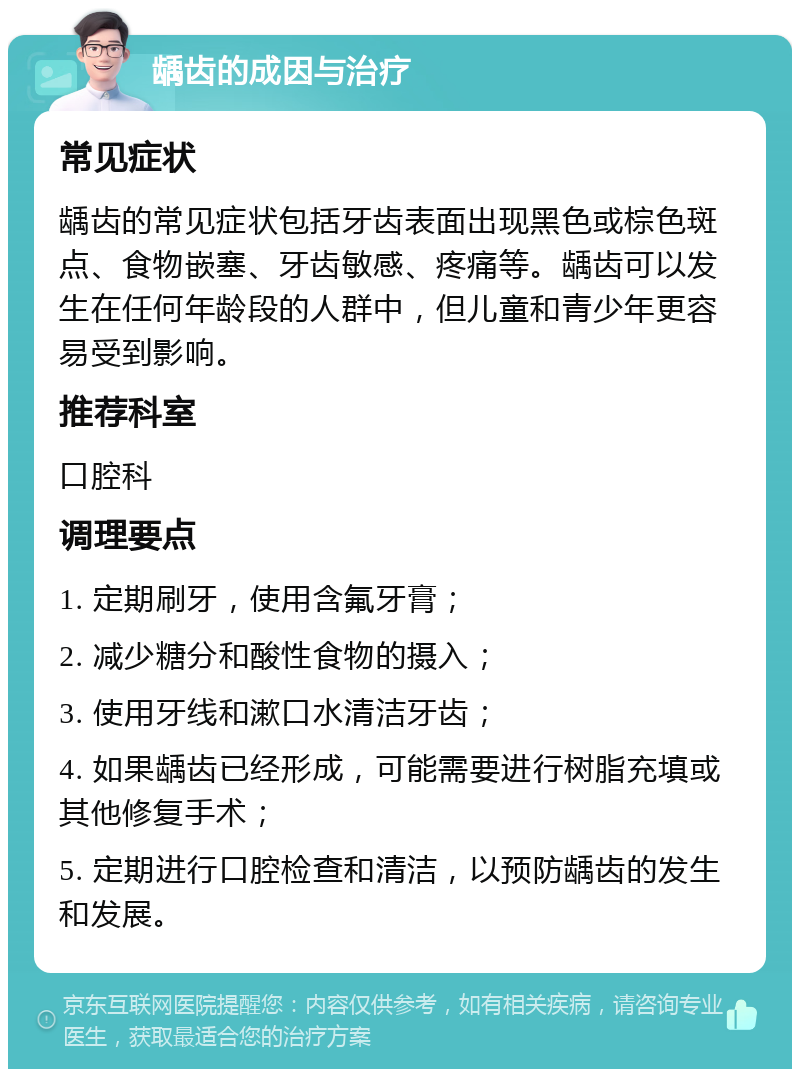 龋齿的成因与治疗 常见症状 龋齿的常见症状包括牙齿表面出现黑色或棕色斑点、食物嵌塞、牙齿敏感、疼痛等。龋齿可以发生在任何年龄段的人群中，但儿童和青少年更容易受到影响。 推荐科室 口腔科 调理要点 1. 定期刷牙，使用含氟牙膏； 2. 减少糖分和酸性食物的摄入； 3. 使用牙线和漱口水清洁牙齿； 4. 如果龋齿已经形成，可能需要进行树脂充填或其他修复手术； 5. 定期进行口腔检查和清洁，以预防龋齿的发生和发展。