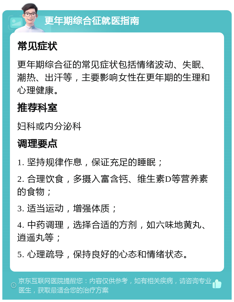 更年期综合征就医指南 常见症状 更年期综合征的常见症状包括情绪波动、失眠、潮热、出汗等，主要影响女性在更年期的生理和心理健康。 推荐科室 妇科或内分泌科 调理要点 1. 坚持规律作息，保证充足的睡眠； 2. 合理饮食，多摄入富含钙、维生素D等营养素的食物； 3. 适当运动，增强体质； 4. 中药调理，选择合适的方剂，如六味地黄丸、逍遥丸等； 5. 心理疏导，保持良好的心态和情绪状态。