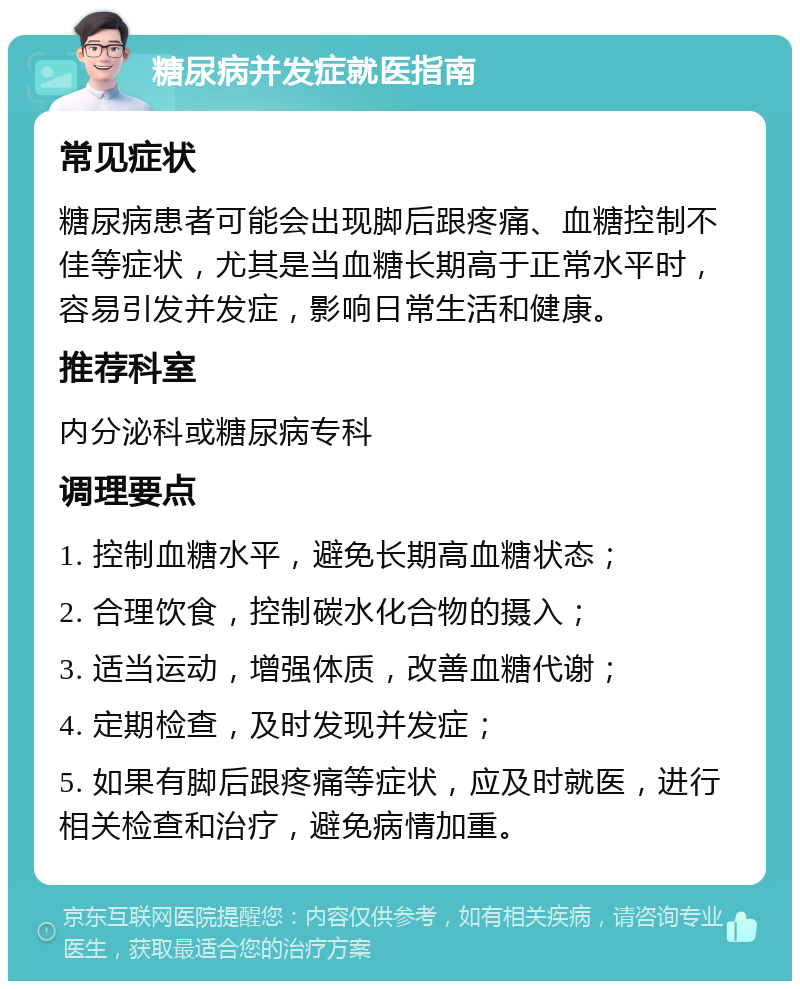 糖尿病并发症就医指南 常见症状 糖尿病患者可能会出现脚后跟疼痛、血糖控制不佳等症状，尤其是当血糖长期高于正常水平时，容易引发并发症，影响日常生活和健康。 推荐科室 内分泌科或糖尿病专科 调理要点 1. 控制血糖水平，避免长期高血糖状态； 2. 合理饮食，控制碳水化合物的摄入； 3. 适当运动，增强体质，改善血糖代谢； 4. 定期检查，及时发现并发症； 5. 如果有脚后跟疼痛等症状，应及时就医，进行相关检查和治疗，避免病情加重。