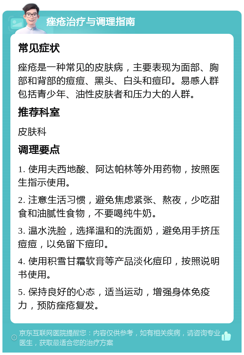 痤疮治疗与调理指南 常见症状 痤疮是一种常见的皮肤病，主要表现为面部、胸部和背部的痘痘、黑头、白头和痘印。易感人群包括青少年、油性皮肤者和压力大的人群。 推荐科室 皮肤科 调理要点 1. 使用夫西地酸、阿达帕林等外用药物，按照医生指示使用。 2. 注意生活习惯，避免焦虑紧张、熬夜，少吃甜食和油腻性食物，不要喝纯牛奶。 3. 温水洗脸，选择温和的洗面奶，避免用手挤压痘痘，以免留下痘印。 4. 使用积雪甘霜软膏等产品淡化痘印，按照说明书使用。 5. 保持良好的心态，适当运动，增强身体免疫力，预防痤疮复发。