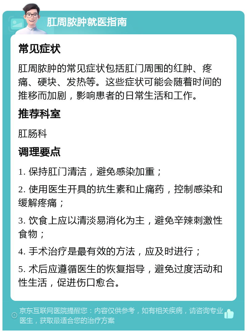 肛周脓肿就医指南 常见症状 肛周脓肿的常见症状包括肛门周围的红肿、疼痛、硬块、发热等。这些症状可能会随着时间的推移而加剧，影响患者的日常生活和工作。 推荐科室 肛肠科 调理要点 1. 保持肛门清洁，避免感染加重； 2. 使用医生开具的抗生素和止痛药，控制感染和缓解疼痛； 3. 饮食上应以清淡易消化为主，避免辛辣刺激性食物； 4. 手术治疗是最有效的方法，应及时进行； 5. 术后应遵循医生的恢复指导，避免过度活动和性生活，促进伤口愈合。