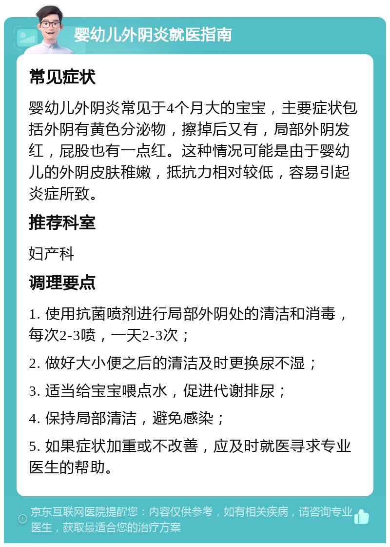 婴幼儿外阴炎就医指南 常见症状 婴幼儿外阴炎常见于4个月大的宝宝，主要症状包括外阴有黄色分泌物，擦掉后又有，局部外阴发红，屁股也有一点红。这种情况可能是由于婴幼儿的外阴皮肤稚嫩，抵抗力相对较低，容易引起炎症所致。 推荐科室 妇产科 调理要点 1. 使用抗菌喷剂进行局部外阴处的清洁和消毒，每次2-3喷，一天2-3次； 2. 做好大小便之后的清洁及时更换尿不湿； 3. 适当给宝宝喂点水，促进代谢排尿； 4. 保持局部清洁，避免感染； 5. 如果症状加重或不改善，应及时就医寻求专业医生的帮助。