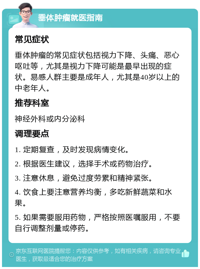 垂体肿瘤就医指南 常见症状 垂体肿瘤的常见症状包括视力下降、头痛、恶心呕吐等，尤其是视力下降可能是最早出现的症状。易感人群主要是成年人，尤其是40岁以上的中老年人。 推荐科室 神经外科或内分泌科 调理要点 1. 定期复查，及时发现病情变化。 2. 根据医生建议，选择手术或药物治疗。 3. 注意休息，避免过度劳累和精神紧张。 4. 饮食上要注意营养均衡，多吃新鲜蔬菜和水果。 5. 如果需要服用药物，严格按照医嘱服用，不要自行调整剂量或停药。