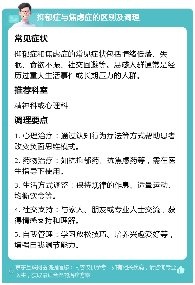 抑郁症与焦虑症的区别及调理 常见症状 抑郁症和焦虑症的常见症状包括情绪低落、失眠、食欲不振、社交回避等。易感人群通常是经历过重大生活事件或长期压力的人群。 推荐科室 精神科或心理科 调理要点 1. 心理治疗：通过认知行为疗法等方式帮助患者改变负面思维模式。 2. 药物治疗：如抗抑郁药、抗焦虑药等，需在医生指导下使用。 3. 生活方式调整：保持规律的作息、适量运动、均衡饮食等。 4. 社交支持：与家人、朋友或专业人士交流，获得情感支持和理解。 5. 自我管理：学习放松技巧、培养兴趣爱好等，增强自我调节能力。