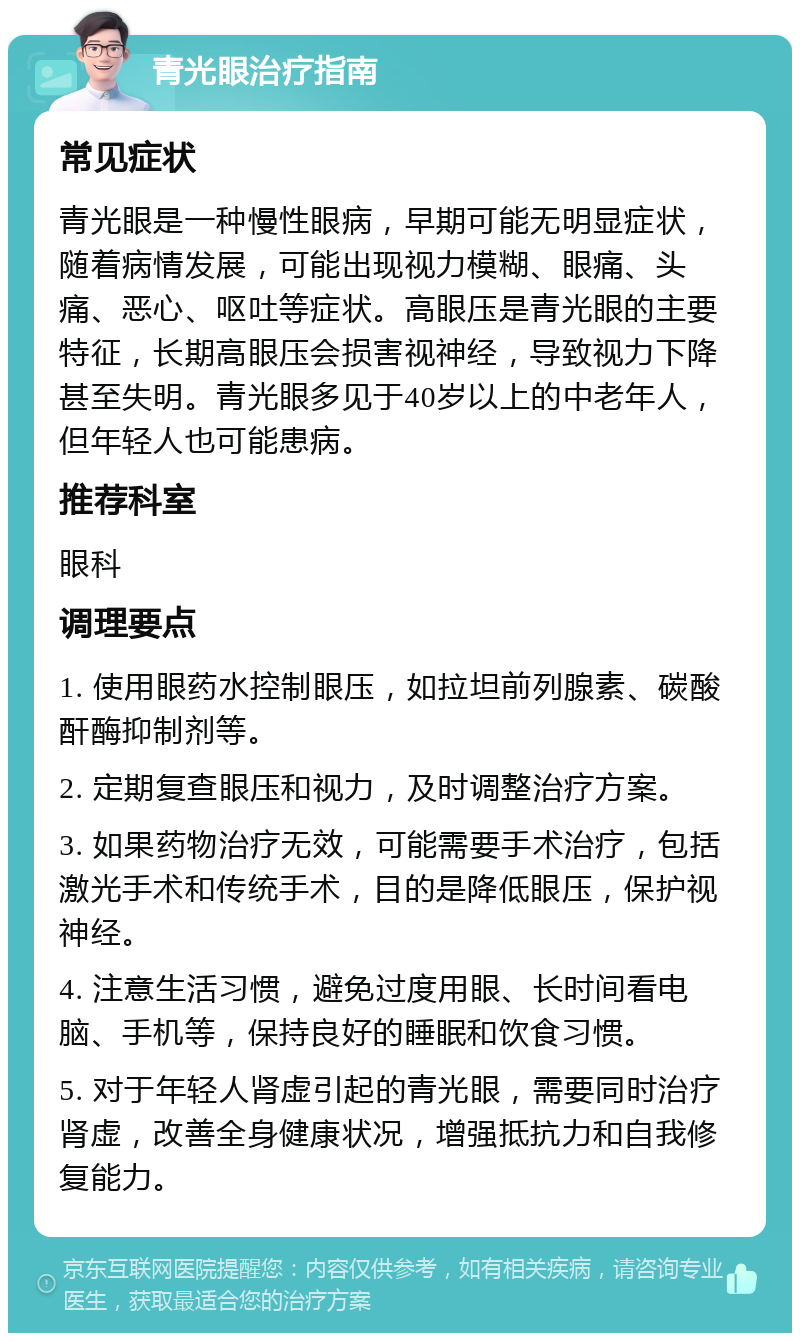 青光眼治疗指南 常见症状 青光眼是一种慢性眼病，早期可能无明显症状，随着病情发展，可能出现视力模糊、眼痛、头痛、恶心、呕吐等症状。高眼压是青光眼的主要特征，长期高眼压会损害视神经，导致视力下降甚至失明。青光眼多见于40岁以上的中老年人，但年轻人也可能患病。 推荐科室 眼科 调理要点 1. 使用眼药水控制眼压，如拉坦前列腺素、碳酸酐酶抑制剂等。 2. 定期复查眼压和视力，及时调整治疗方案。 3. 如果药物治疗无效，可能需要手术治疗，包括激光手术和传统手术，目的是降低眼压，保护视神经。 4. 注意生活习惯，避免过度用眼、长时间看电脑、手机等，保持良好的睡眠和饮食习惯。 5. 对于年轻人肾虚引起的青光眼，需要同时治疗肾虚，改善全身健康状况，增强抵抗力和自我修复能力。