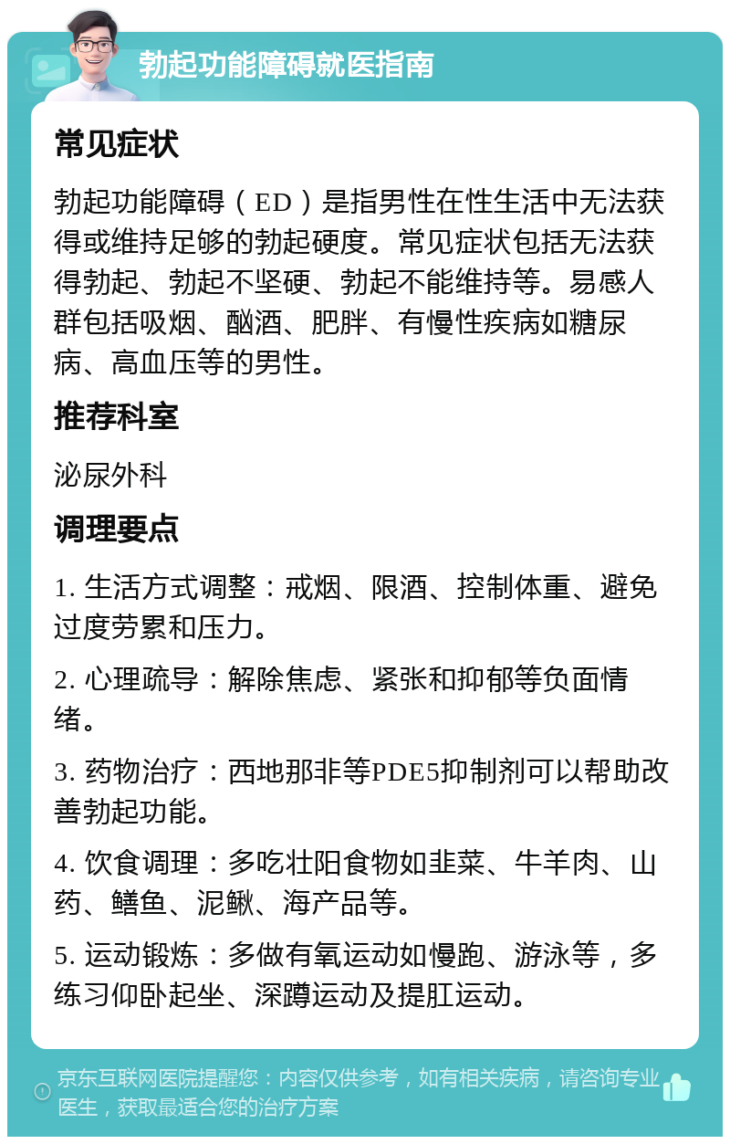 勃起功能障碍就医指南 常见症状 勃起功能障碍（ED）是指男性在性生活中无法获得或维持足够的勃起硬度。常见症状包括无法获得勃起、勃起不坚硬、勃起不能维持等。易感人群包括吸烟、酗酒、肥胖、有慢性疾病如糖尿病、高血压等的男性。 推荐科室 泌尿外科 调理要点 1. 生活方式调整：戒烟、限酒、控制体重、避免过度劳累和压力。 2. 心理疏导：解除焦虑、紧张和抑郁等负面情绪。 3. 药物治疗：西地那非等PDE5抑制剂可以帮助改善勃起功能。 4. 饮食调理：多吃壮阳食物如韭菜、牛羊肉、山药、鳝鱼、泥鳅、海产品等。 5. 运动锻炼：多做有氧运动如慢跑、游泳等，多练习仰卧起坐、深蹲运动及提肛运动。