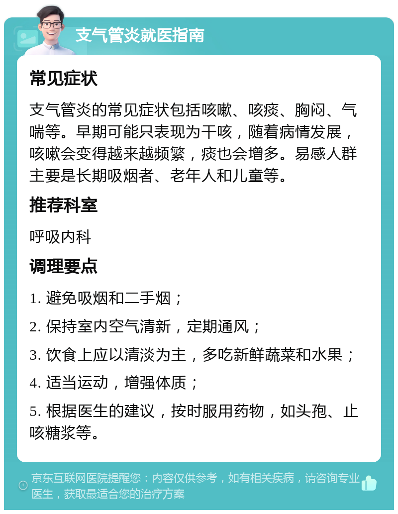 支气管炎就医指南 常见症状 支气管炎的常见症状包括咳嗽、咳痰、胸闷、气喘等。早期可能只表现为干咳，随着病情发展，咳嗽会变得越来越频繁，痰也会增多。易感人群主要是长期吸烟者、老年人和儿童等。 推荐科室 呼吸内科 调理要点 1. 避免吸烟和二手烟； 2. 保持室内空气清新，定期通风； 3. 饮食上应以清淡为主，多吃新鲜蔬菜和水果； 4. 适当运动，增强体质； 5. 根据医生的建议，按时服用药物，如头孢、止咳糖浆等。