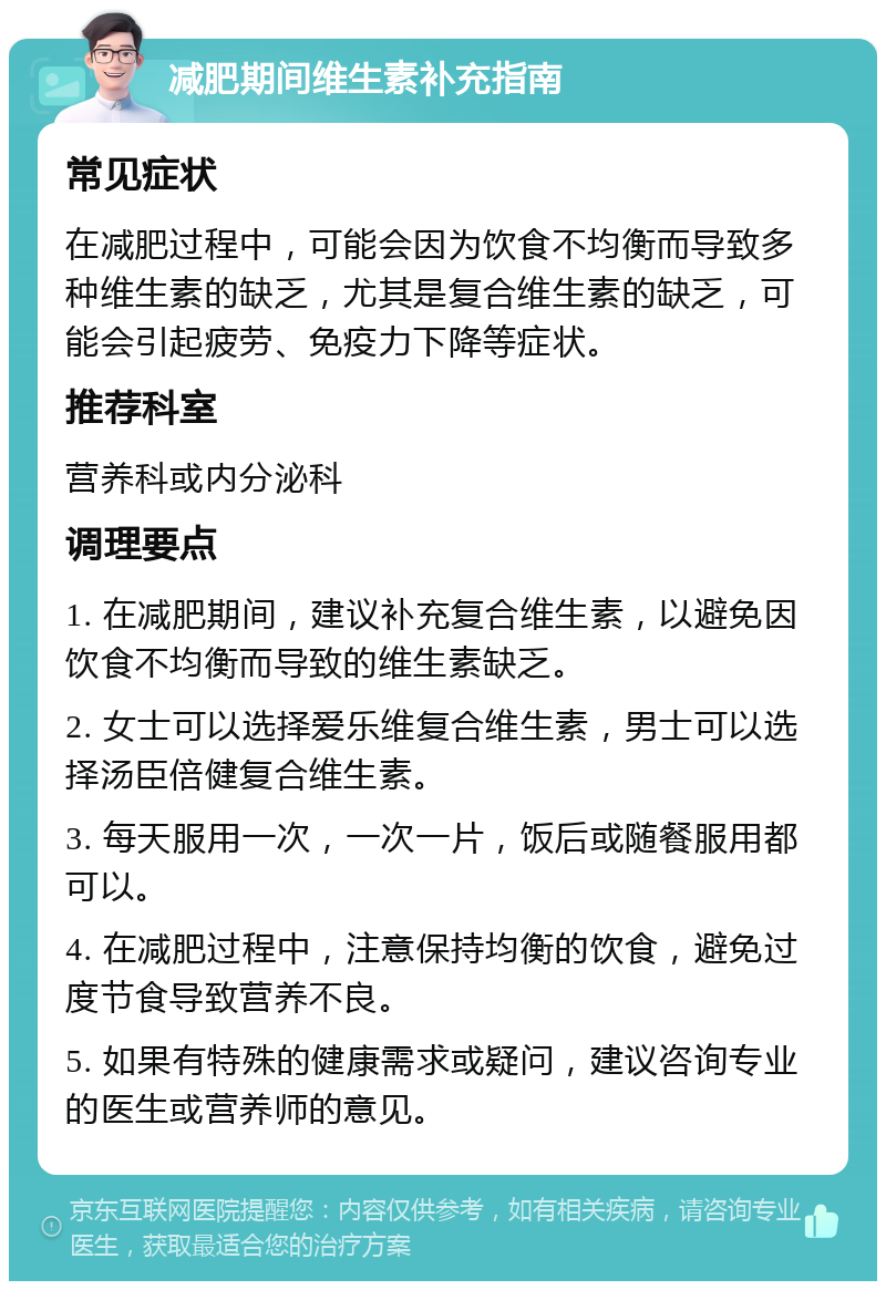 减肥期间维生素补充指南 常见症状 在减肥过程中，可能会因为饮食不均衡而导致多种维生素的缺乏，尤其是复合维生素的缺乏，可能会引起疲劳、免疫力下降等症状。 推荐科室 营养科或内分泌科 调理要点 1. 在减肥期间，建议补充复合维生素，以避免因饮食不均衡而导致的维生素缺乏。 2. 女士可以选择爱乐维复合维生素，男士可以选择汤臣倍健复合维生素。 3. 每天服用一次，一次一片，饭后或随餐服用都可以。 4. 在减肥过程中，注意保持均衡的饮食，避免过度节食导致营养不良。 5. 如果有特殊的健康需求或疑问，建议咨询专业的医生或营养师的意见。