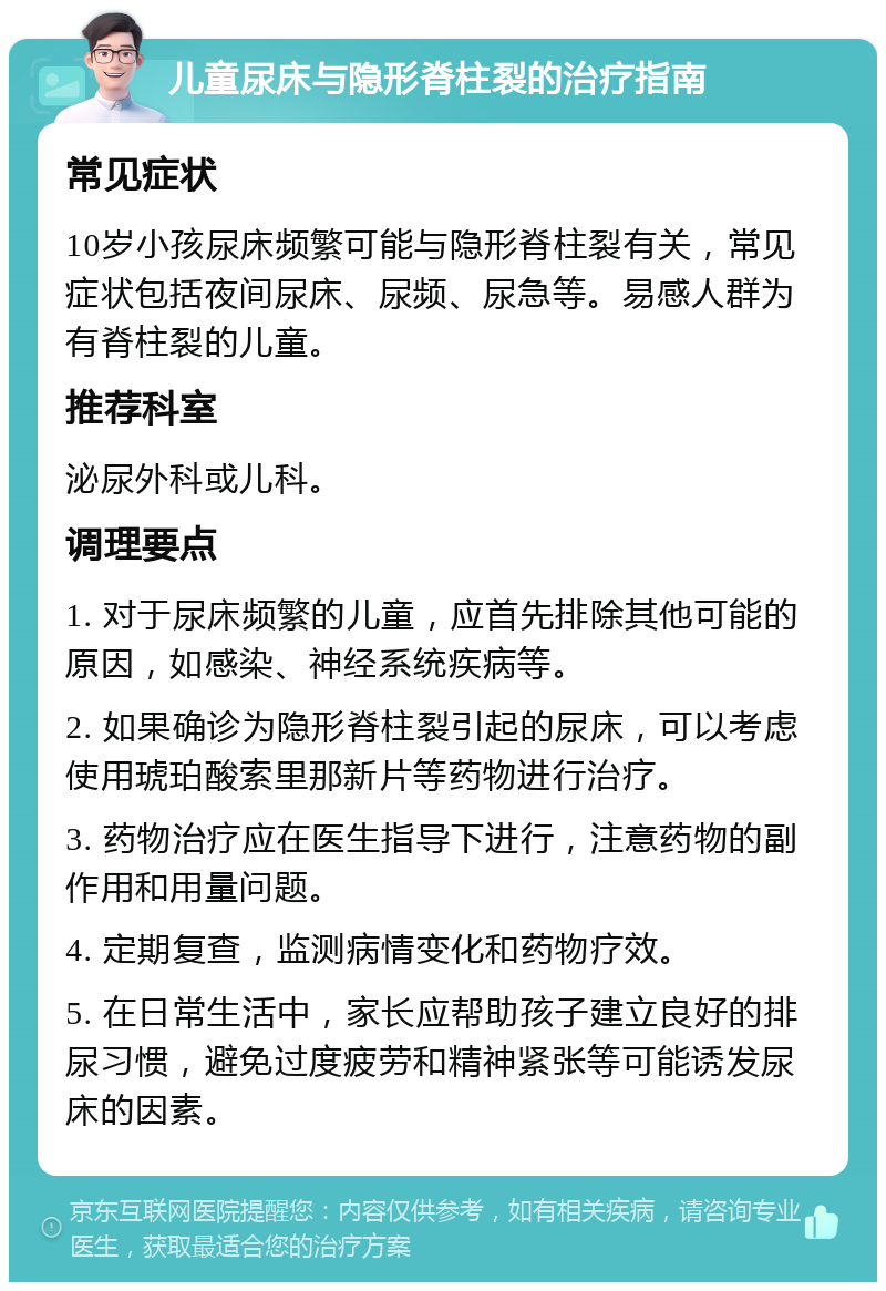 儿童尿床与隐形脊柱裂的治疗指南 常见症状 10岁小孩尿床频繁可能与隐形脊柱裂有关，常见症状包括夜间尿床、尿频、尿急等。易感人群为有脊柱裂的儿童。 推荐科室 泌尿外科或儿科。 调理要点 1. 对于尿床频繁的儿童，应首先排除其他可能的原因，如感染、神经系统疾病等。 2. 如果确诊为隐形脊柱裂引起的尿床，可以考虑使用琥珀酸索里那新片等药物进行治疗。 3. 药物治疗应在医生指导下进行，注意药物的副作用和用量问题。 4. 定期复查，监测病情变化和药物疗效。 5. 在日常生活中，家长应帮助孩子建立良好的排尿习惯，避免过度疲劳和精神紧张等可能诱发尿床的因素。