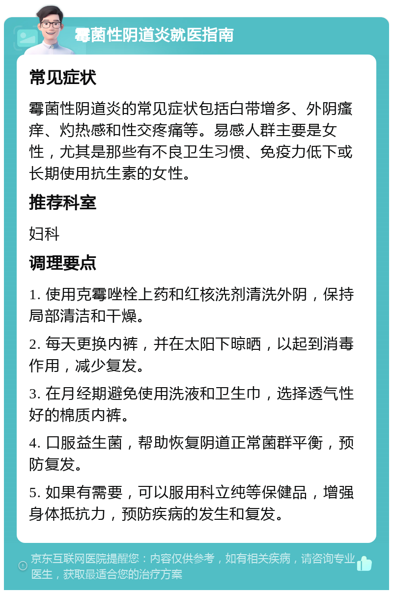 霉菌性阴道炎就医指南 常见症状 霉菌性阴道炎的常见症状包括白带增多、外阴瘙痒、灼热感和性交疼痛等。易感人群主要是女性，尤其是那些有不良卫生习惯、免疫力低下或长期使用抗生素的女性。 推荐科室 妇科 调理要点 1. 使用克霉唑栓上药和红核洗剂清洗外阴，保持局部清洁和干燥。 2. 每天更换内裤，并在太阳下晾晒，以起到消毒作用，减少复发。 3. 在月经期避免使用洗液和卫生巾，选择透气性好的棉质内裤。 4. 口服益生菌，帮助恢复阴道正常菌群平衡，预防复发。 5. 如果有需要，可以服用科立纯等保健品，增强身体抵抗力，预防疾病的发生和复发。