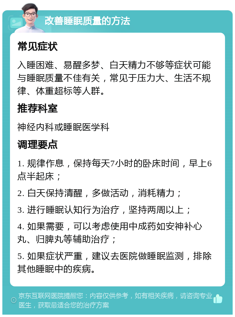 改善睡眠质量的方法 常见症状 入睡困难、易醒多梦、白天精力不够等症状可能与睡眠质量不佳有关，常见于压力大、生活不规律、体重超标等人群。 推荐科室 神经内科或睡眠医学科 调理要点 1. 规律作息，保持每天7小时的卧床时间，早上6点半起床； 2. 白天保持清醒，多做活动，消耗精力； 3. 进行睡眠认知行为治疗，坚持两周以上； 4. 如果需要，可以考虑使用中成药如安神补心丸、归脾丸等辅助治疗； 5. 如果症状严重，建议去医院做睡眠监测，排除其他睡眠中的疾病。