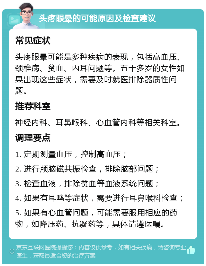 头疼眼晕的可能原因及检查建议 常见症状 头疼眼晕可能是多种疾病的表现，包括高血压、颈椎病、贫血、内耳问题等。五十多岁的女性如果出现这些症状，需要及时就医排除器质性问题。 推荐科室 神经内科、耳鼻喉科、心血管内科等相关科室。 调理要点 1. 定期测量血压，控制高血压； 2. 进行颅脑磁共振检查，排除脑部问题； 3. 检查血液，排除贫血等血液系统问题； 4. 如果有耳鸣等症状，需要进行耳鼻喉科检查； 5. 如果有心血管问题，可能需要服用相应的药物，如降压药、抗凝药等，具体请遵医嘱。