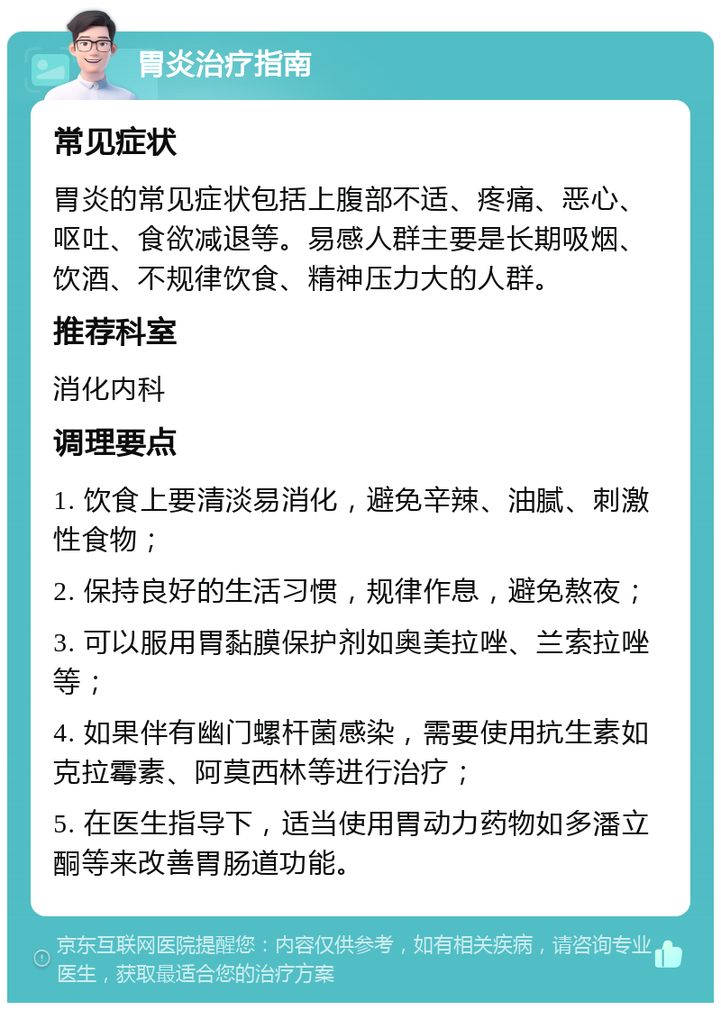 胃炎治疗指南 常见症状 胃炎的常见症状包括上腹部不适、疼痛、恶心、呕吐、食欲减退等。易感人群主要是长期吸烟、饮酒、不规律饮食、精神压力大的人群。 推荐科室 消化内科 调理要点 1. 饮食上要清淡易消化，避免辛辣、油腻、刺激性食物； 2. 保持良好的生活习惯，规律作息，避免熬夜； 3. 可以服用胃黏膜保护剂如奥美拉唑、兰索拉唑等； 4. 如果伴有幽门螺杆菌感染，需要使用抗生素如克拉霉素、阿莫西林等进行治疗； 5. 在医生指导下，适当使用胃动力药物如多潘立酮等来改善胃肠道功能。