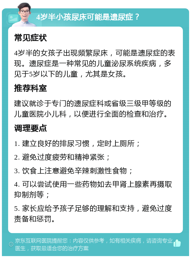 4岁半小孩尿床可能是遗尿症？ 常见症状 4岁半的女孩子出现频繁尿床，可能是遗尿症的表现。遗尿症是一种常见的儿童泌尿系统疾病，多见于5岁以下的儿童，尤其是女孩。 推荐科室 建议就诊于专门的遗尿症科或省级三级甲等级的儿童医院小儿科，以便进行全面的检查和治疗。 调理要点 1. 建立良好的排尿习惯，定时上厕所； 2. 避免过度疲劳和精神紧张； 3. 饮食上注意避免辛辣刺激性食物； 4. 可以尝试使用一些药物如去甲肾上腺素再摄取抑制剂等； 5. 家长应给予孩子足够的理解和支持，避免过度责备和惩罚。