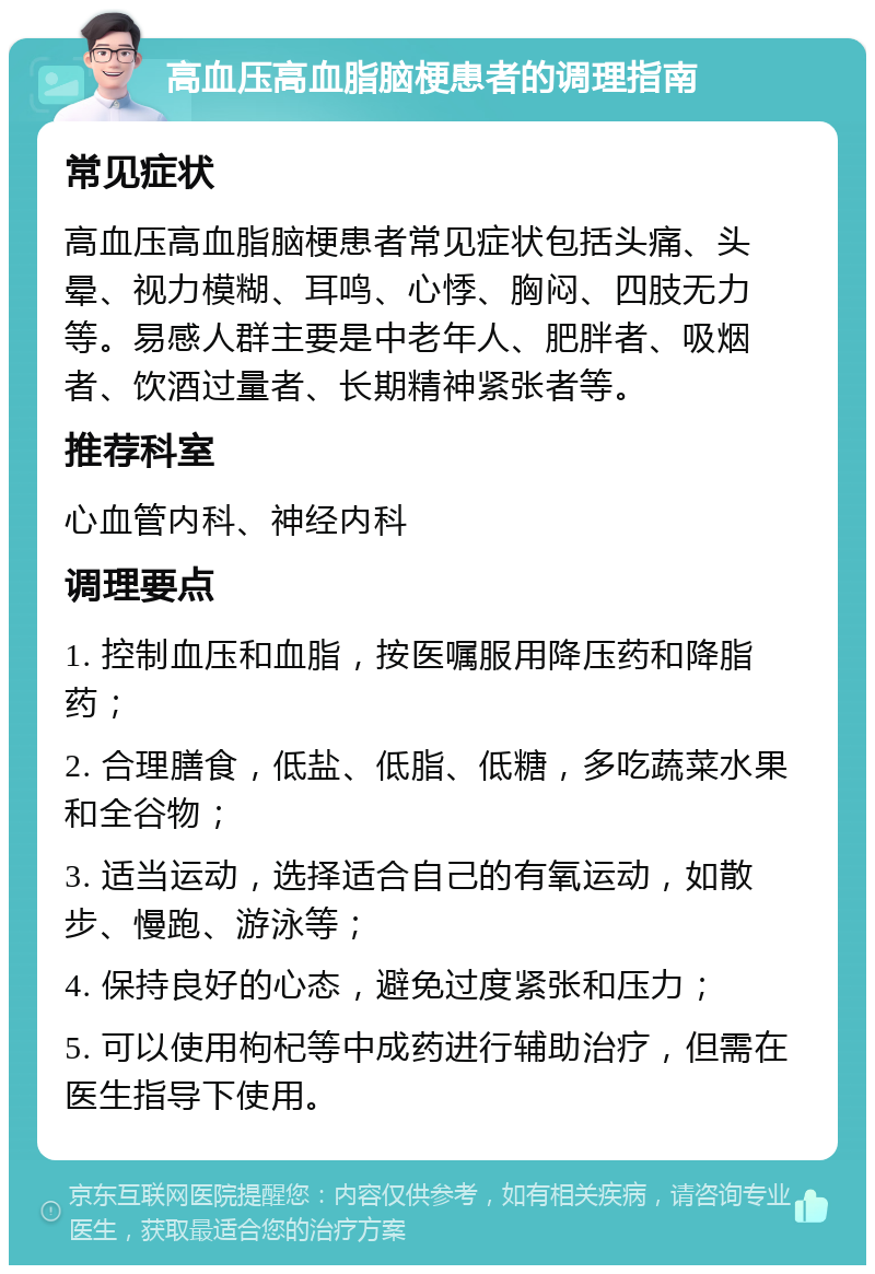 高血压高血脂脑梗患者的调理指南 常见症状 高血压高血脂脑梗患者常见症状包括头痛、头晕、视力模糊、耳鸣、心悸、胸闷、四肢无力等。易感人群主要是中老年人、肥胖者、吸烟者、饮酒过量者、长期精神紧张者等。 推荐科室 心血管内科、神经内科 调理要点 1. 控制血压和血脂，按医嘱服用降压药和降脂药； 2. 合理膳食，低盐、低脂、低糖，多吃蔬菜水果和全谷物； 3. 适当运动，选择适合自己的有氧运动，如散步、慢跑、游泳等； 4. 保持良好的心态，避免过度紧张和压力； 5. 可以使用枸杞等中成药进行辅助治疗，但需在医生指导下使用。