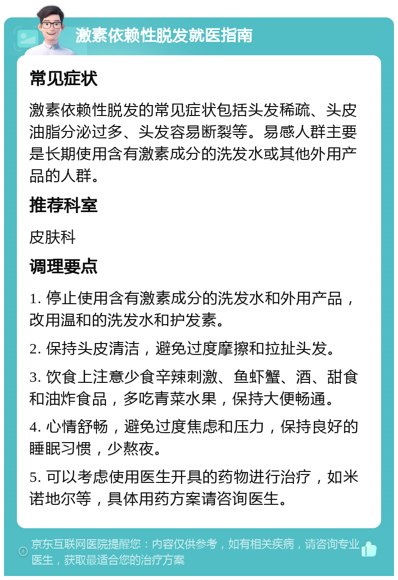 激素依赖性脱发就医指南 常见症状 激素依赖性脱发的常见症状包括头发稀疏、头皮油脂分泌过多、头发容易断裂等。易感人群主要是长期使用含有激素成分的洗发水或其他外用产品的人群。 推荐科室 皮肤科 调理要点 1. 停止使用含有激素成分的洗发水和外用产品，改用温和的洗发水和护发素。 2. 保持头皮清洁，避免过度摩擦和拉扯头发。 3. 饮食上注意少食辛辣刺激、鱼虾蟹、酒、甜食和油炸食品，多吃青菜水果，保持大便畅通。 4. 心情舒畅，避免过度焦虑和压力，保持良好的睡眠习惯，少熬夜。 5. 可以考虑使用医生开具的药物进行治疗，如米诺地尔等，具体用药方案请咨询医生。