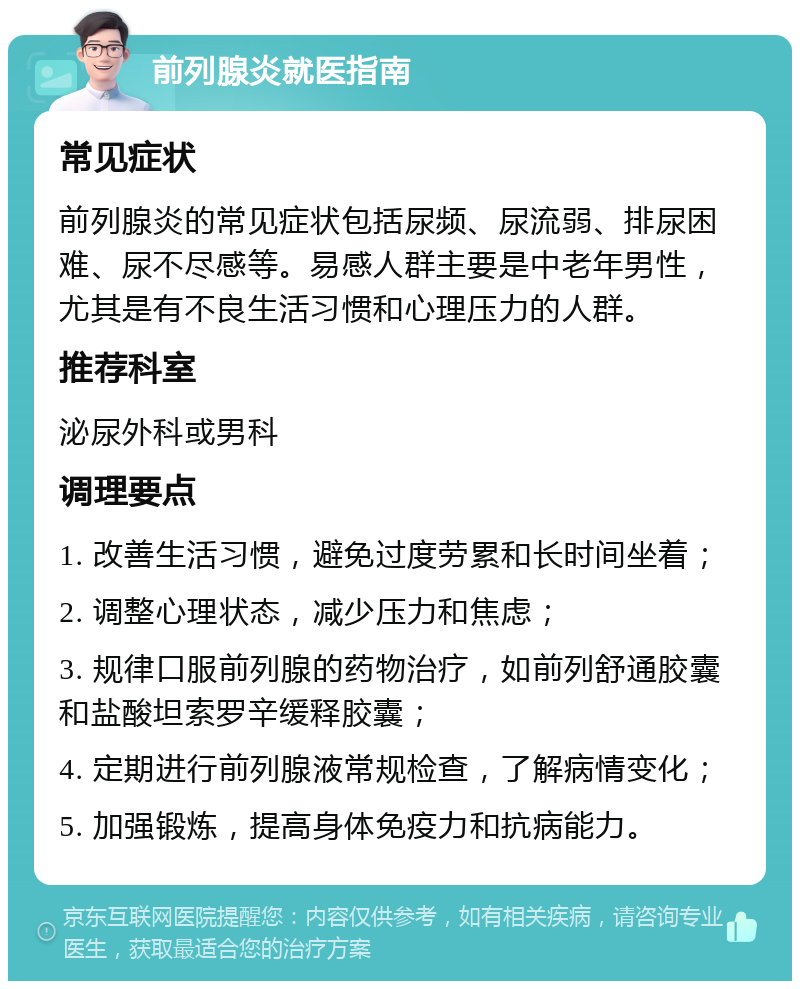 前列腺炎就医指南 常见症状 前列腺炎的常见症状包括尿频、尿流弱、排尿困难、尿不尽感等。易感人群主要是中老年男性，尤其是有不良生活习惯和心理压力的人群。 推荐科室 泌尿外科或男科 调理要点 1. 改善生活习惯，避免过度劳累和长时间坐着； 2. 调整心理状态，减少压力和焦虑； 3. 规律口服前列腺的药物治疗，如前列舒通胶囊和盐酸坦索罗辛缓释胶囊； 4. 定期进行前列腺液常规检查，了解病情变化； 5. 加强锻炼，提高身体免疫力和抗病能力。