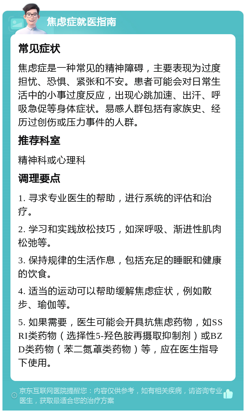 焦虑症就医指南 常见症状 焦虑症是一种常见的精神障碍，主要表现为过度担忧、恐惧、紧张和不安。患者可能会对日常生活中的小事过度反应，出现心跳加速、出汗、呼吸急促等身体症状。易感人群包括有家族史、经历过创伤或压力事件的人群。 推荐科室 精神科或心理科 调理要点 1. 寻求专业医生的帮助，进行系统的评估和治疗。 2. 学习和实践放松技巧，如深呼吸、渐进性肌肉松弛等。 3. 保持规律的生活作息，包括充足的睡眠和健康的饮食。 4. 适当的运动可以帮助缓解焦虑症状，例如散步、瑜伽等。 5. 如果需要，医生可能会开具抗焦虑药物，如SSRI类药物（选择性5-羟色胺再摄取抑制剂）或BZD类药物（苯二氮䓬类药物）等，应在医生指导下使用。