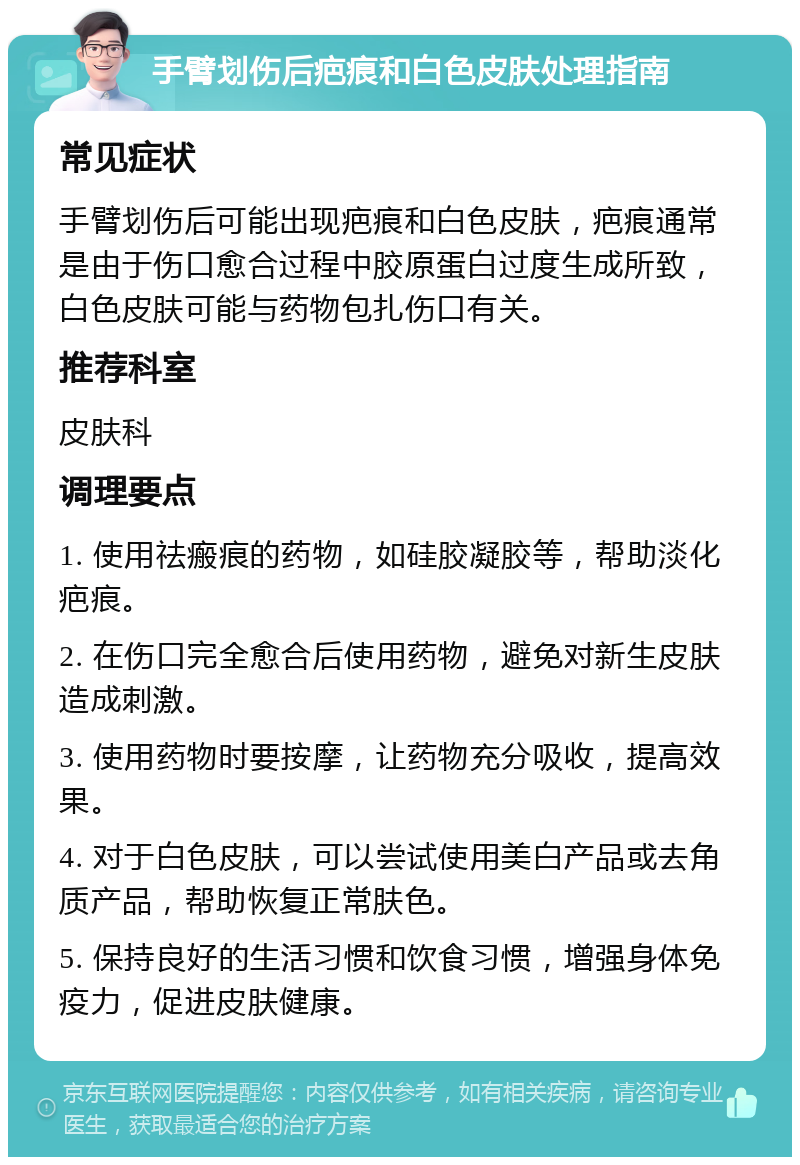 手臂划伤后疤痕和白色皮肤处理指南 常见症状 手臂划伤后可能出现疤痕和白色皮肤，疤痕通常是由于伤口愈合过程中胶原蛋白过度生成所致，白色皮肤可能与药物包扎伤口有关。 推荐科室 皮肤科 调理要点 1. 使用祛瘢痕的药物，如硅胶凝胶等，帮助淡化疤痕。 2. 在伤口完全愈合后使用药物，避免对新生皮肤造成刺激。 3. 使用药物时要按摩，让药物充分吸收，提高效果。 4. 对于白色皮肤，可以尝试使用美白产品或去角质产品，帮助恢复正常肤色。 5. 保持良好的生活习惯和饮食习惯，增强身体免疫力，促进皮肤健康。