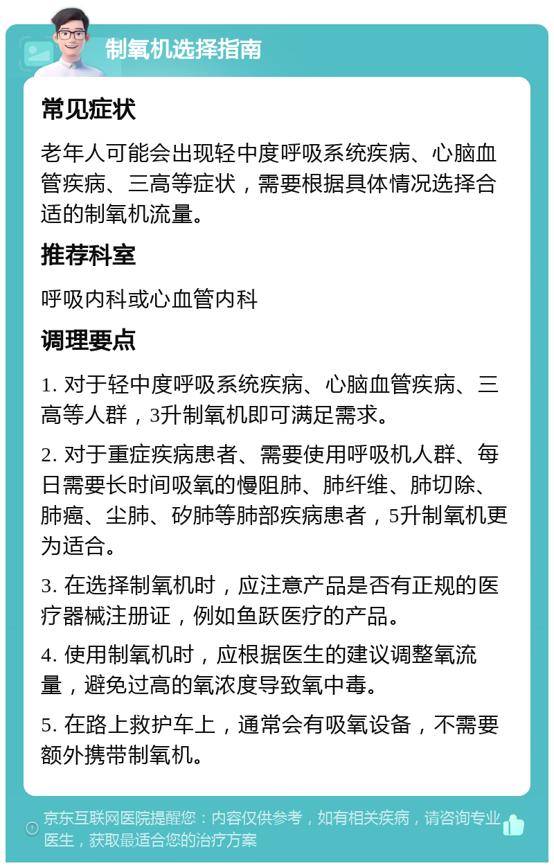 制氧机选择指南 常见症状 老年人可能会出现轻中度呼吸系统疾病、心脑血管疾病、三高等症状，需要根据具体情况选择合适的制氧机流量。 推荐科室 呼吸内科或心血管内科 调理要点 1. 对于轻中度呼吸系统疾病、心脑血管疾病、三高等人群，3升制氧机即可满足需求。 2. 对于重症疾病患者、需要使用呼吸机人群、每日需要长时间吸氧的慢阻肺、肺纤维、肺切除、肺癌、尘肺、矽肺等肺部疾病患者，5升制氧机更为适合。 3. 在选择制氧机时，应注意产品是否有正规的医疗器械注册证，例如鱼跃医疗的产品。 4. 使用制氧机时，应根据医生的建议调整氧流量，避免过高的氧浓度导致氧中毒。 5. 在路上救护车上，通常会有吸氧设备，不需要额外携带制氧机。