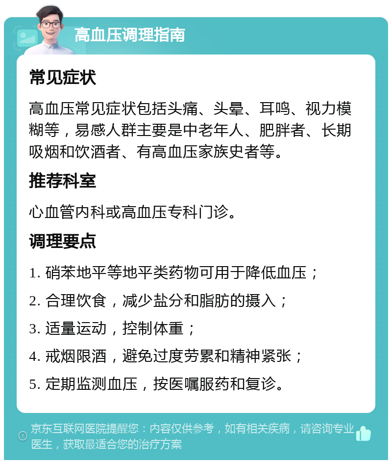 高血压调理指南 常见症状 高血压常见症状包括头痛、头晕、耳鸣、视力模糊等，易感人群主要是中老年人、肥胖者、长期吸烟和饮酒者、有高血压家族史者等。 推荐科室 心血管内科或高血压专科门诊。 调理要点 1. 硝苯地平等地平类药物可用于降低血压； 2. 合理饮食，减少盐分和脂肪的摄入； 3. 适量运动，控制体重； 4. 戒烟限酒，避免过度劳累和精神紧张； 5. 定期监测血压，按医嘱服药和复诊。