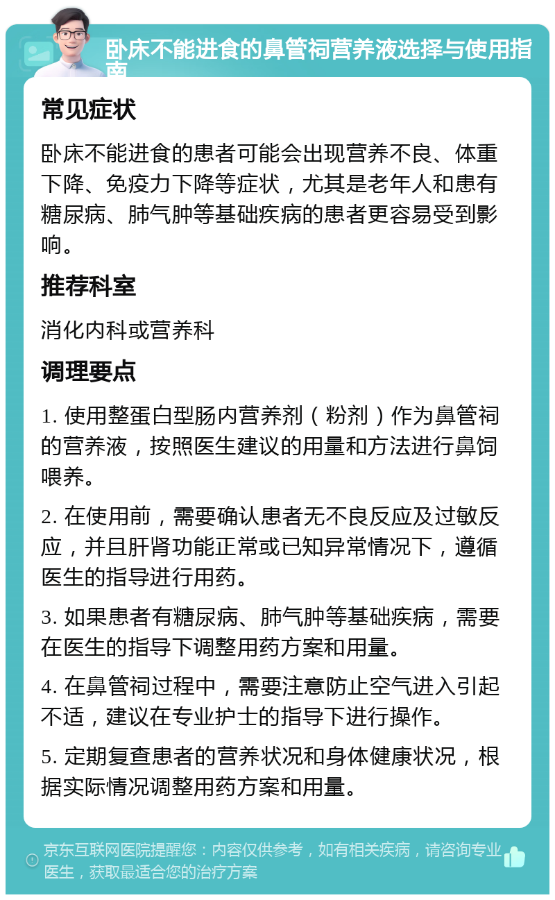 卧床不能进食的鼻管祠营养液选择与使用指南 常见症状 卧床不能进食的患者可能会出现营养不良、体重下降、免疫力下降等症状，尤其是老年人和患有糖尿病、肺气肿等基础疾病的患者更容易受到影响。 推荐科室 消化内科或营养科 调理要点 1. 使用整蛋白型肠内营养剂（粉剂）作为鼻管祠的营养液，按照医生建议的用量和方法进行鼻饲喂养。 2. 在使用前，需要确认患者无不良反应及过敏反应，并且肝肾功能正常或已知异常情况下，遵循医生的指导进行用药。 3. 如果患者有糖尿病、肺气肿等基础疾病，需要在医生的指导下调整用药方案和用量。 4. 在鼻管祠过程中，需要注意防止空气进入引起不适，建议在专业护士的指导下进行操作。 5. 定期复查患者的营养状况和身体健康状况，根据实际情况调整用药方案和用量。