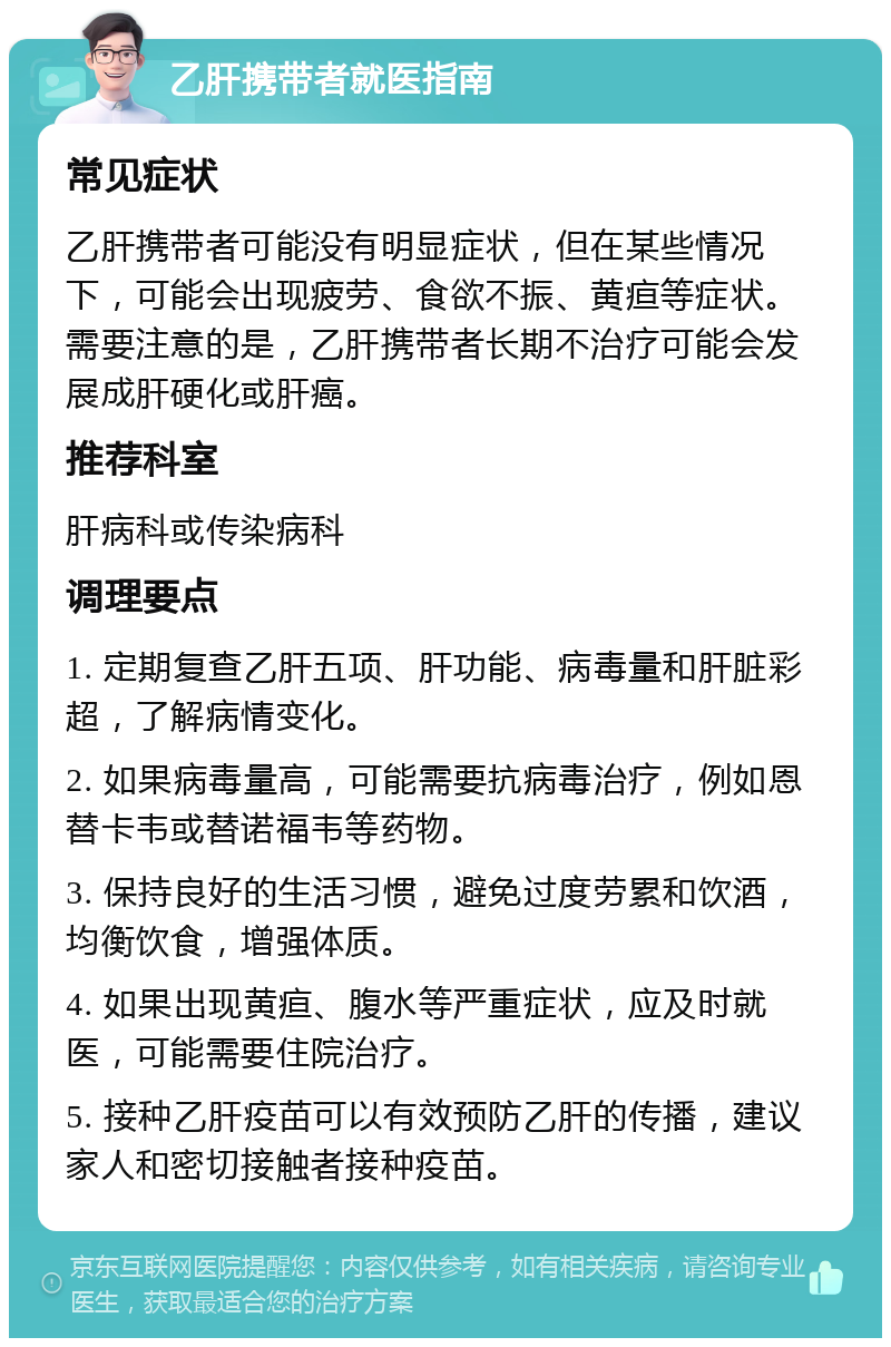 乙肝携带者就医指南 常见症状 乙肝携带者可能没有明显症状，但在某些情况下，可能会出现疲劳、食欲不振、黄疸等症状。需要注意的是，乙肝携带者长期不治疗可能会发展成肝硬化或肝癌。 推荐科室 肝病科或传染病科 调理要点 1. 定期复查乙肝五项、肝功能、病毒量和肝脏彩超，了解病情变化。 2. 如果病毒量高，可能需要抗病毒治疗，例如恩替卡韦或替诺福韦等药物。 3. 保持良好的生活习惯，避免过度劳累和饮酒，均衡饮食，增强体质。 4. 如果出现黄疸、腹水等严重症状，应及时就医，可能需要住院治疗。 5. 接种乙肝疫苗可以有效预防乙肝的传播，建议家人和密切接触者接种疫苗。