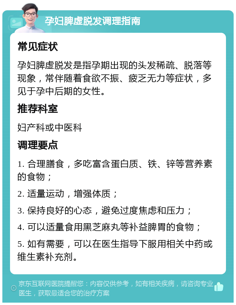 孕妇脾虚脱发调理指南 常见症状 孕妇脾虚脱发是指孕期出现的头发稀疏、脱落等现象，常伴随着食欲不振、疲乏无力等症状，多见于孕中后期的女性。 推荐科室 妇产科或中医科 调理要点 1. 合理膳食，多吃富含蛋白质、铁、锌等营养素的食物； 2. 适量运动，增强体质； 3. 保持良好的心态，避免过度焦虑和压力； 4. 可以适量食用黑芝麻丸等补益脾胃的食物； 5. 如有需要，可以在医生指导下服用相关中药或维生素补充剂。