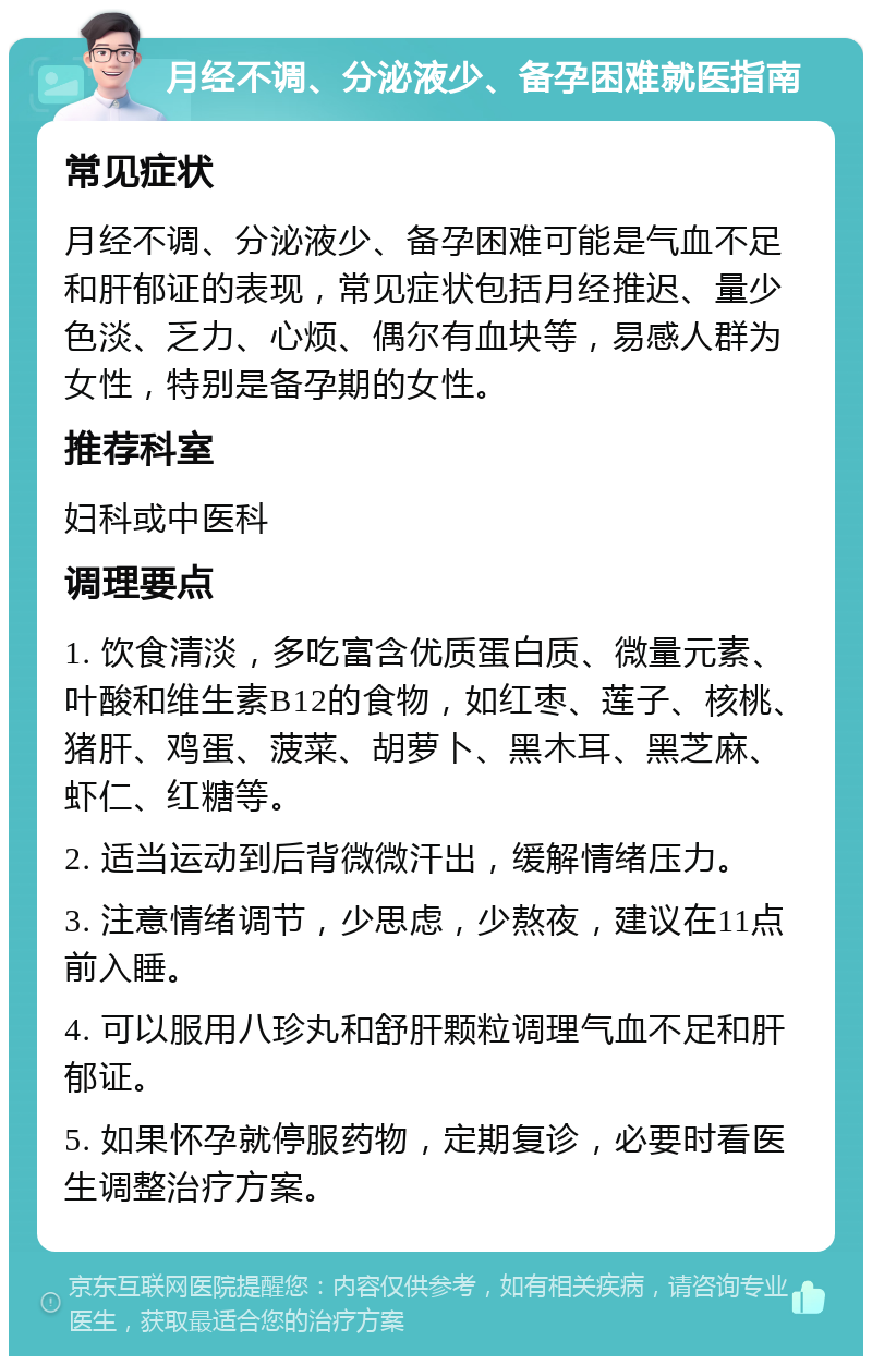 月经不调、分泌液少、备孕困难就医指南 常见症状 月经不调、分泌液少、备孕困难可能是气血不足和肝郁证的表现，常见症状包括月经推迟、量少色淡、乏力、心烦、偶尔有血块等，易感人群为女性，特别是备孕期的女性。 推荐科室 妇科或中医科 调理要点 1. 饮食清淡，多吃富含优质蛋白质、微量元素、叶酸和维生素B12的食物，如红枣、莲子、核桃、猪肝、鸡蛋、菠菜、胡萝卜、黑木耳、黑芝麻、虾仁、红糖等。 2. 适当运动到后背微微汗出，缓解情绪压力。 3. 注意情绪调节，少思虑，少熬夜，建议在11点前入睡。 4. 可以服用八珍丸和舒肝颗粒调理气血不足和肝郁证。 5. 如果怀孕就停服药物，定期复诊，必要时看医生调整治疗方案。