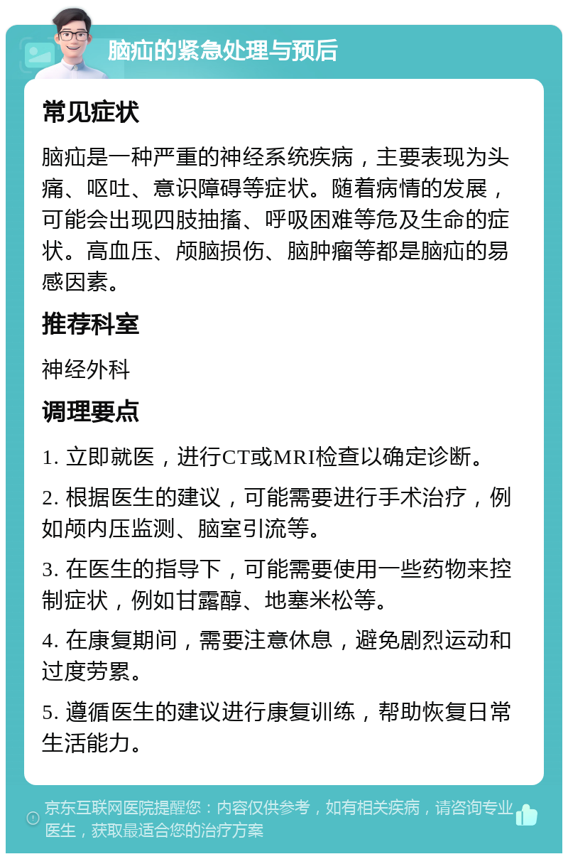 脑疝的紧急处理与预后 常见症状 脑疝是一种严重的神经系统疾病，主要表现为头痛、呕吐、意识障碍等症状。随着病情的发展，可能会出现四肢抽搐、呼吸困难等危及生命的症状。高血压、颅脑损伤、脑肿瘤等都是脑疝的易感因素。 推荐科室 神经外科 调理要点 1. 立即就医，进行CT或MRI检查以确定诊断。 2. 根据医生的建议，可能需要进行手术治疗，例如颅内压监测、脑室引流等。 3. 在医生的指导下，可能需要使用一些药物来控制症状，例如甘露醇、地塞米松等。 4. 在康复期间，需要注意休息，避免剧烈运动和过度劳累。 5. 遵循医生的建议进行康复训练，帮助恢复日常生活能力。