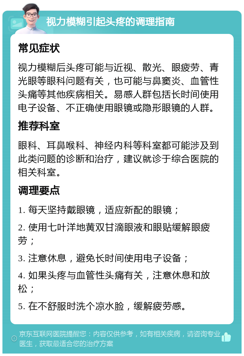 视力模糊引起头疼的调理指南 常见症状 视力模糊后头疼可能与近视、散光、眼疲劳、青光眼等眼科问题有关，也可能与鼻窦炎、血管性头痛等其他疾病相关。易感人群包括长时间使用电子设备、不正确使用眼镜或隐形眼镜的人群。 推荐科室 眼科、耳鼻喉科、神经内科等科室都可能涉及到此类问题的诊断和治疗，建议就诊于综合医院的相关科室。 调理要点 1. 每天坚持戴眼镜，适应新配的眼镜； 2. 使用七叶洋地黄双甘滴眼液和眼贴缓解眼疲劳； 3. 注意休息，避免长时间使用电子设备； 4. 如果头疼与血管性头痛有关，注意休息和放松； 5. 在不舒服时洗个凉水脸，缓解疲劳感。