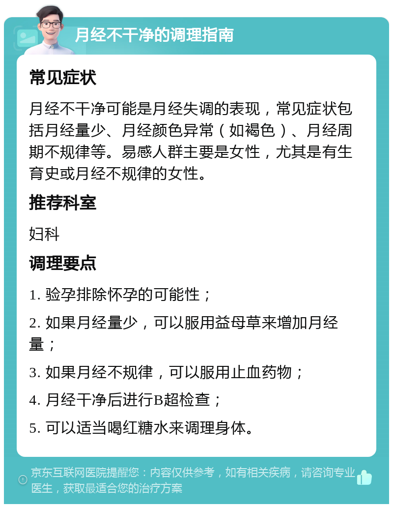 月经不干净的调理指南 常见症状 月经不干净可能是月经失调的表现，常见症状包括月经量少、月经颜色异常（如褐色）、月经周期不规律等。易感人群主要是女性，尤其是有生育史或月经不规律的女性。 推荐科室 妇科 调理要点 1. 验孕排除怀孕的可能性； 2. 如果月经量少，可以服用益母草来增加月经量； 3. 如果月经不规律，可以服用止血药物； 4. 月经干净后进行B超检查； 5. 可以适当喝红糖水来调理身体。