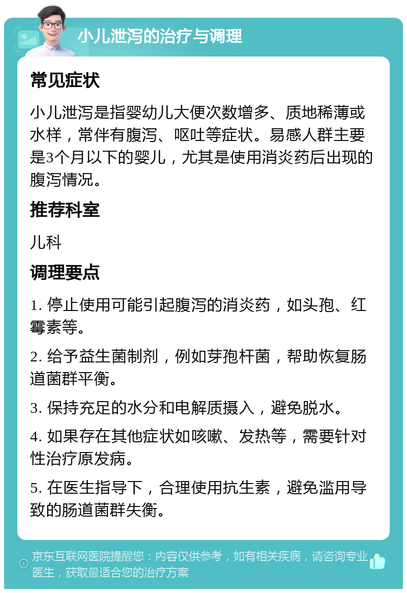 小儿泄泻的治疗与调理 常见症状 小儿泄泻是指婴幼儿大便次数增多、质地稀薄或水样，常伴有腹泻、呕吐等症状。易感人群主要是3个月以下的婴儿，尤其是使用消炎药后出现的腹泻情况。 推荐科室 儿科 调理要点 1. 停止使用可能引起腹泻的消炎药，如头孢、红霉素等。 2. 给予益生菌制剂，例如芽孢杆菌，帮助恢复肠道菌群平衡。 3. 保持充足的水分和电解质摄入，避免脱水。 4. 如果存在其他症状如咳嗽、发热等，需要针对性治疗原发病。 5. 在医生指导下，合理使用抗生素，避免滥用导致的肠道菌群失衡。