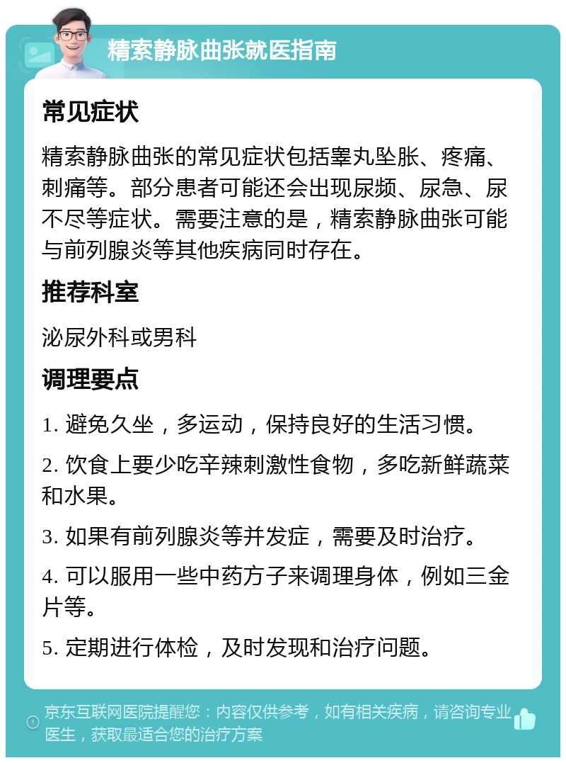 精索静脉曲张就医指南 常见症状 精索静脉曲张的常见症状包括睾丸坠胀、疼痛、刺痛等。部分患者可能还会出现尿频、尿急、尿不尽等症状。需要注意的是，精索静脉曲张可能与前列腺炎等其他疾病同时存在。 推荐科室 泌尿外科或男科 调理要点 1. 避免久坐，多运动，保持良好的生活习惯。 2. 饮食上要少吃辛辣刺激性食物，多吃新鲜蔬菜和水果。 3. 如果有前列腺炎等并发症，需要及时治疗。 4. 可以服用一些中药方子来调理身体，例如三金片等。 5. 定期进行体检，及时发现和治疗问题。