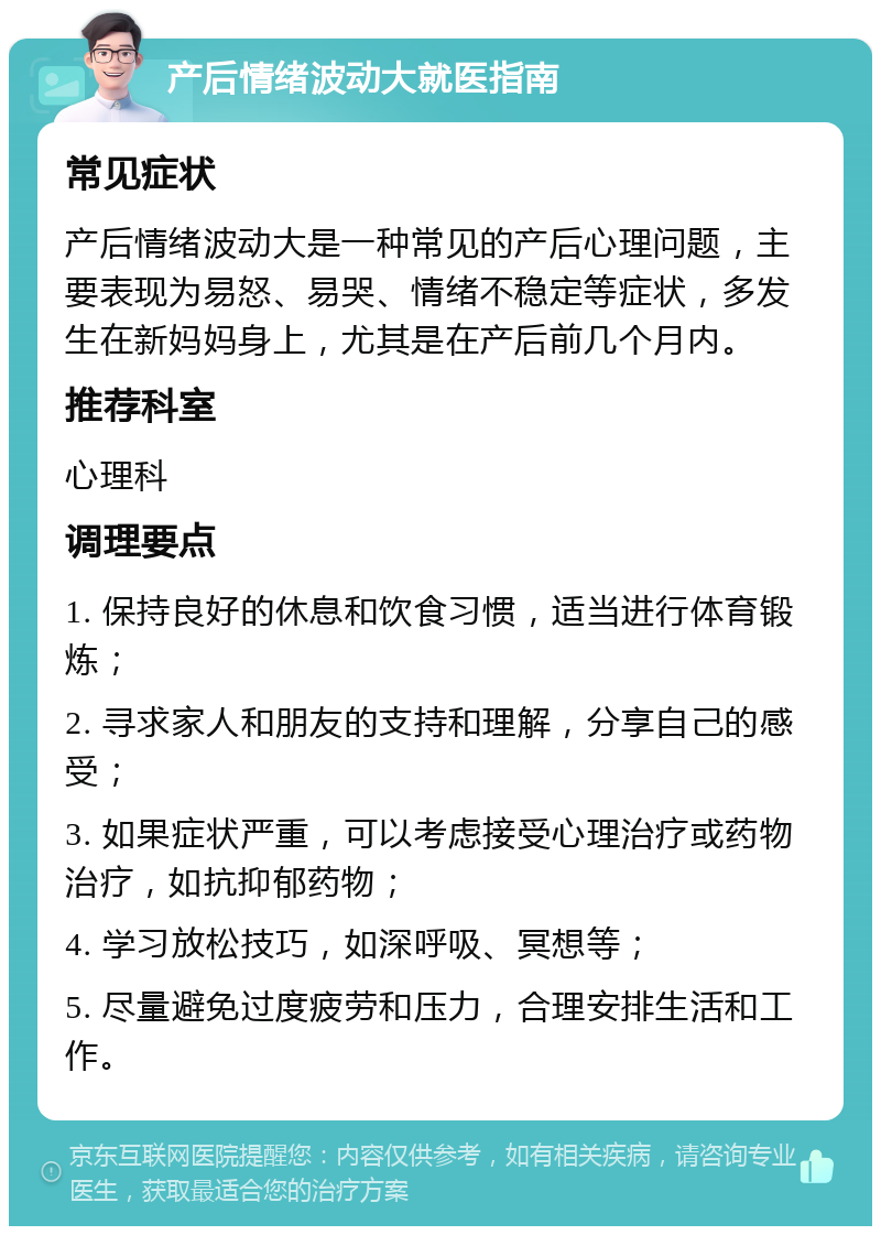 产后情绪波动大就医指南 常见症状 产后情绪波动大是一种常见的产后心理问题，主要表现为易怒、易哭、情绪不稳定等症状，多发生在新妈妈身上，尤其是在产后前几个月内。 推荐科室 心理科 调理要点 1. 保持良好的休息和饮食习惯，适当进行体育锻炼； 2. 寻求家人和朋友的支持和理解，分享自己的感受； 3. 如果症状严重，可以考虑接受心理治疗或药物治疗，如抗抑郁药物； 4. 学习放松技巧，如深呼吸、冥想等； 5. 尽量避免过度疲劳和压力，合理安排生活和工作。