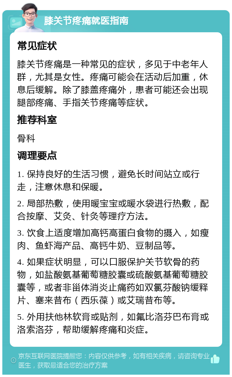 膝关节疼痛就医指南 常见症状 膝关节疼痛是一种常见的症状，多见于中老年人群，尤其是女性。疼痛可能会在活动后加重，休息后缓解。除了膝盖疼痛外，患者可能还会出现腿部疼痛、手指关节疼痛等症状。 推荐科室 骨科 调理要点 1. 保持良好的生活习惯，避免长时间站立或行走，注意休息和保暖。 2. 局部热敷，使用暖宝宝或暖水袋进行热敷，配合按摩、艾灸、针灸等理疗方法。 3. 饮食上适度增加高钙高蛋白食物的摄入，如瘦肉、鱼虾海产品、高钙牛奶、豆制品等。 4. 如果症状明显，可以口服保护关节软骨的药物，如盐酸氨基葡萄糖胶囊或硫酸氨基葡萄糖胶囊等，或者非甾体消炎止痛药如双氯芬酸钠缓释片、塞来昔布（西乐葆）或艾瑞昔布等。 5. 外用扶他林软膏或贴剂，如氟比洛芬巴布膏或洛索洛芬，帮助缓解疼痛和炎症。