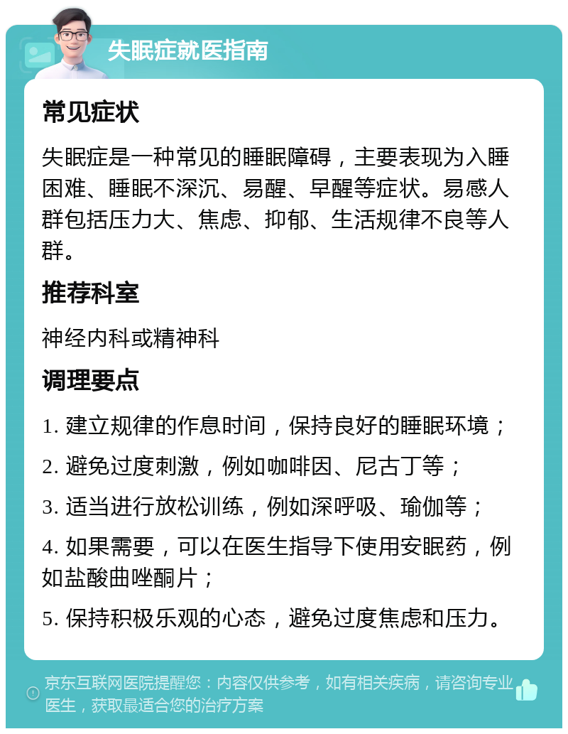 失眠症就医指南 常见症状 失眠症是一种常见的睡眠障碍，主要表现为入睡困难、睡眠不深沉、易醒、早醒等症状。易感人群包括压力大、焦虑、抑郁、生活规律不良等人群。 推荐科室 神经内科或精神科 调理要点 1. 建立规律的作息时间，保持良好的睡眠环境； 2. 避免过度刺激，例如咖啡因、尼古丁等； 3. 适当进行放松训练，例如深呼吸、瑜伽等； 4. 如果需要，可以在医生指导下使用安眠药，例如盐酸曲唑酮片； 5. 保持积极乐观的心态，避免过度焦虑和压力。