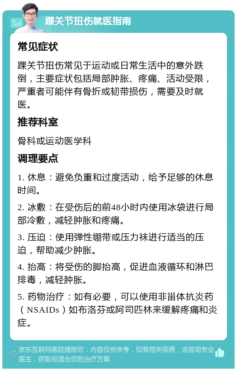 踝关节扭伤就医指南 常见症状 踝关节扭伤常见于运动或日常生活中的意外跌倒，主要症状包括局部肿胀、疼痛、活动受限，严重者可能伴有骨折或韧带损伤，需要及时就医。 推荐科室 骨科或运动医学科 调理要点 1. 休息：避免负重和过度活动，给予足够的休息时间。 2. 冰敷：在受伤后的前48小时内使用冰袋进行局部冷敷，减轻肿胀和疼痛。 3. 压迫：使用弹性绷带或压力袜进行适当的压迫，帮助减少肿胀。 4. 抬高：将受伤的脚抬高，促进血液循环和淋巴排毒，减轻肿胀。 5. 药物治疗：如有必要，可以使用非甾体抗炎药（NSAIDs）如布洛芬或阿司匹林来缓解疼痛和炎症。