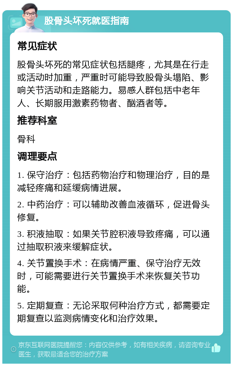 股骨头坏死就医指南 常见症状 股骨头坏死的常见症状包括腿疼，尤其是在行走或活动时加重，严重时可能导致股骨头塌陷、影响关节活动和走路能力。易感人群包括中老年人、长期服用激素药物者、酗酒者等。 推荐科室 骨科 调理要点 1. 保守治疗：包括药物治疗和物理治疗，目的是减轻疼痛和延缓病情进展。 2. 中药治疗：可以辅助改善血液循环，促进骨头修复。 3. 积液抽取：如果关节腔积液导致疼痛，可以通过抽取积液来缓解症状。 4. 关节置换手术：在病情严重、保守治疗无效时，可能需要进行关节置换手术来恢复关节功能。 5. 定期复查：无论采取何种治疗方式，都需要定期复查以监测病情变化和治疗效果。