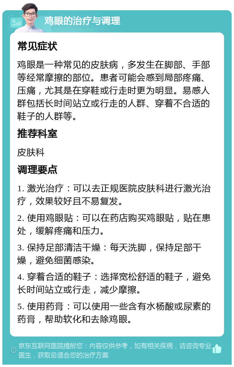 鸡眼的治疗与调理 常见症状 鸡眼是一种常见的皮肤病，多发生在脚部、手部等经常摩擦的部位。患者可能会感到局部疼痛、压痛，尤其是在穿鞋或行走时更为明显。易感人群包括长时间站立或行走的人群、穿着不合适的鞋子的人群等。 推荐科室 皮肤科 调理要点 1. 激光治疗：可以去正规医院皮肤科进行激光治疗，效果较好且不易复发。 2. 使用鸡眼贴：可以在药店购买鸡眼贴，贴在患处，缓解疼痛和压力。 3. 保持足部清洁干燥：每天洗脚，保持足部干燥，避免细菌感染。 4. 穿着合适的鞋子：选择宽松舒适的鞋子，避免长时间站立或行走，减少摩擦。 5. 使用药膏：可以使用一些含有水杨酸或尿素的药膏，帮助软化和去除鸡眼。