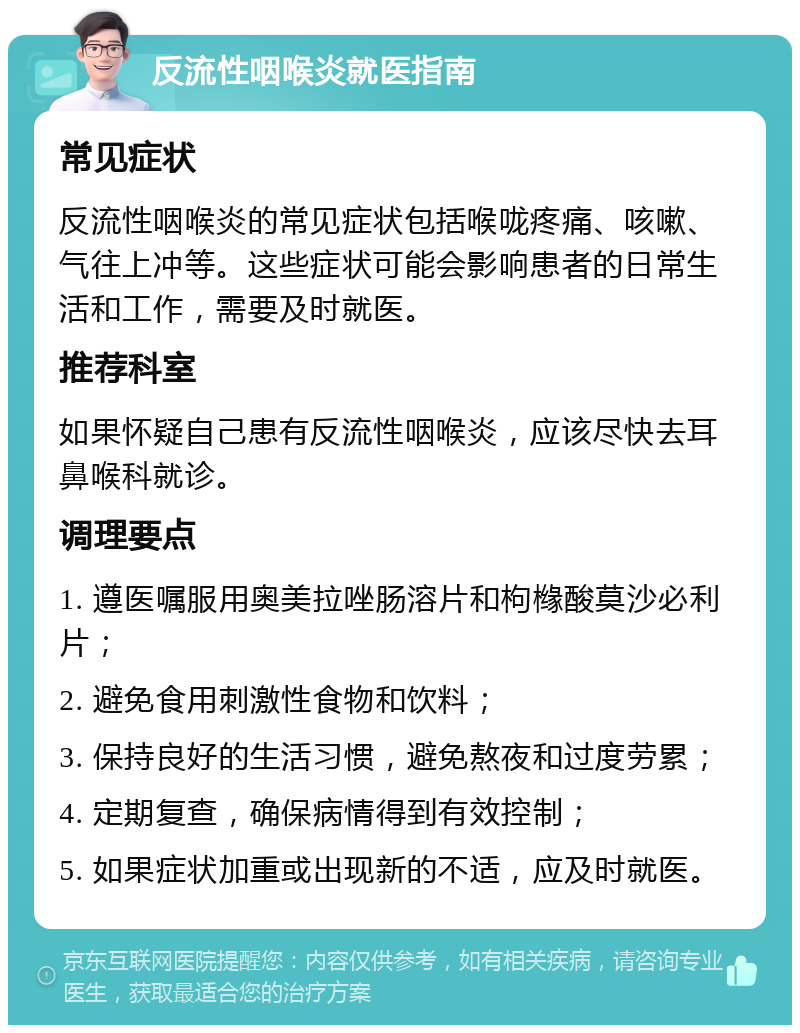 反流性咽喉炎就医指南 常见症状 反流性咽喉炎的常见症状包括喉咙疼痛、咳嗽、气往上冲等。这些症状可能会影响患者的日常生活和工作，需要及时就医。 推荐科室 如果怀疑自己患有反流性咽喉炎，应该尽快去耳鼻喉科就诊。 调理要点 1. 遵医嘱服用奥美拉唑肠溶片和枸橼酸莫沙必利片； 2. 避免食用刺激性食物和饮料； 3. 保持良好的生活习惯，避免熬夜和过度劳累； 4. 定期复查，确保病情得到有效控制； 5. 如果症状加重或出现新的不适，应及时就医。